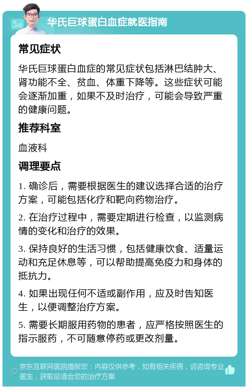 华氏巨球蛋白血症就医指南 常见症状 华氏巨球蛋白血症的常见症状包括淋巴结肿大、肾功能不全、贫血、体重下降等。这些症状可能会逐渐加重，如果不及时治疗，可能会导致严重的健康问题。 推荐科室 血液科 调理要点 1. 确诊后，需要根据医生的建议选择合适的治疗方案，可能包括化疗和靶向药物治疗。 2. 在治疗过程中，需要定期进行检查，以监测病情的变化和治疗的效果。 3. 保持良好的生活习惯，包括健康饮食、适量运动和充足休息等，可以帮助提高免疫力和身体的抵抗力。 4. 如果出现任何不适或副作用，应及时告知医生，以便调整治疗方案。 5. 需要长期服用药物的患者，应严格按照医生的指示服药，不可随意停药或更改剂量。