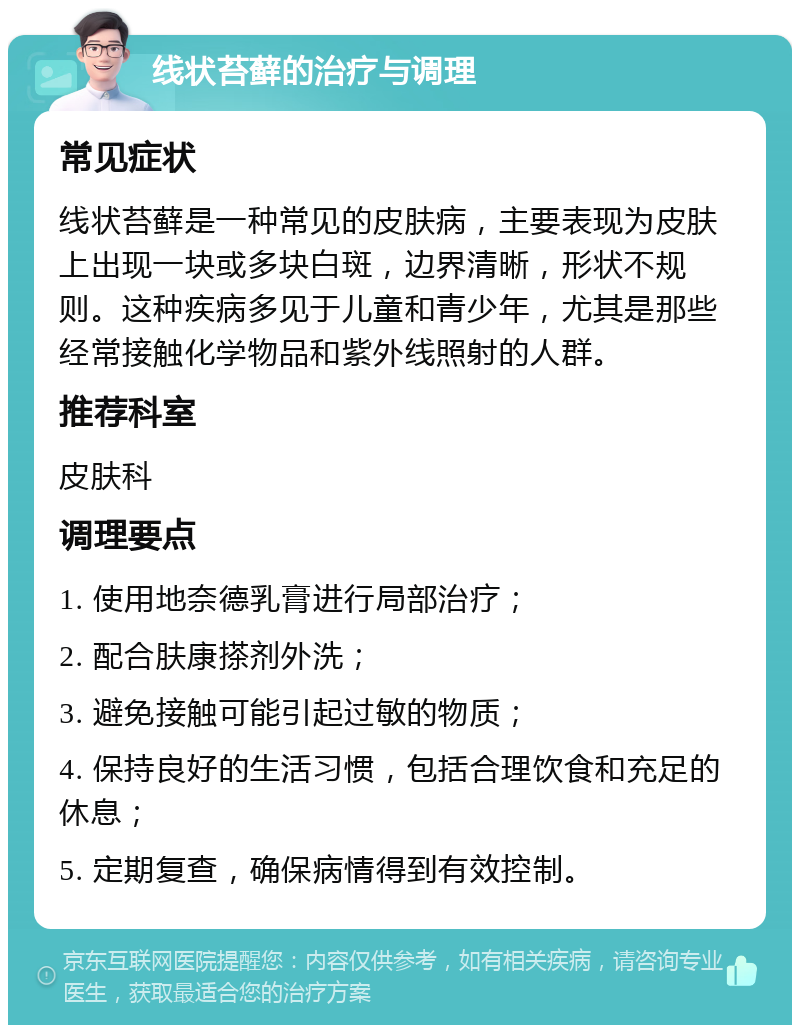 线状苔藓的治疗与调理 常见症状 线状苔藓是一种常见的皮肤病，主要表现为皮肤上出现一块或多块白斑，边界清晰，形状不规则。这种疾病多见于儿童和青少年，尤其是那些经常接触化学物品和紫外线照射的人群。 推荐科室 皮肤科 调理要点 1. 使用地奈德乳膏进行局部治疗； 2. 配合肤康搽剂外洗； 3. 避免接触可能引起过敏的物质； 4. 保持良好的生活习惯，包括合理饮食和充足的休息； 5. 定期复查，确保病情得到有效控制。