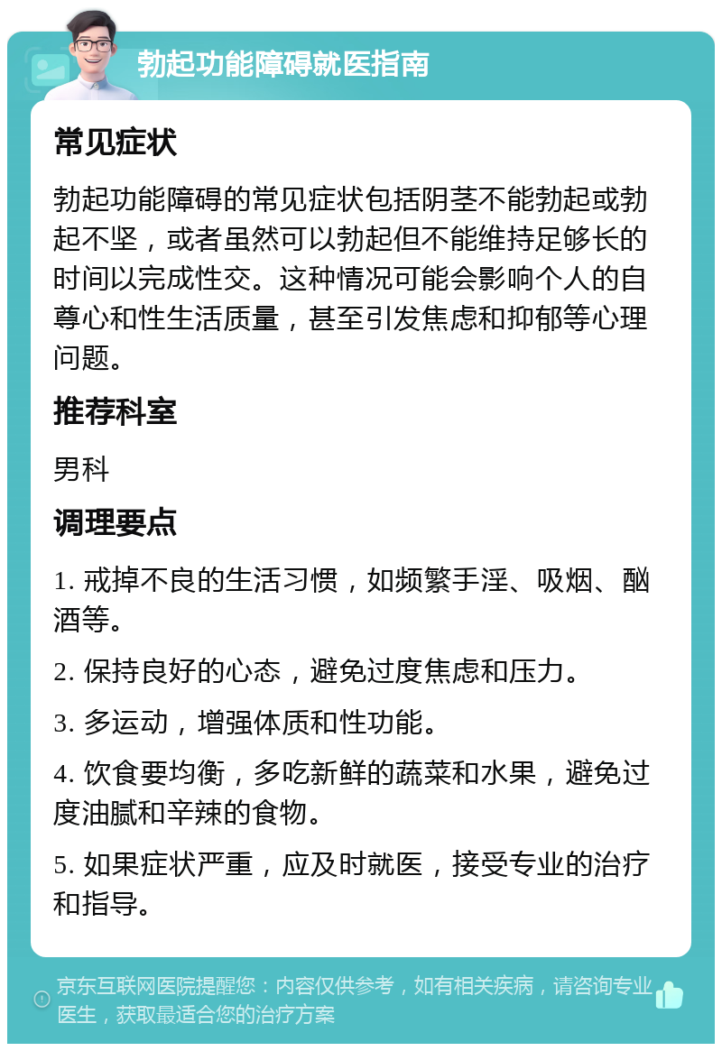 勃起功能障碍就医指南 常见症状 勃起功能障碍的常见症状包括阴茎不能勃起或勃起不坚，或者虽然可以勃起但不能维持足够长的时间以完成性交。这种情况可能会影响个人的自尊心和性生活质量，甚至引发焦虑和抑郁等心理问题。 推荐科室 男科 调理要点 1. 戒掉不良的生活习惯，如频繁手淫、吸烟、酗酒等。 2. 保持良好的心态，避免过度焦虑和压力。 3. 多运动，增强体质和性功能。 4. 饮食要均衡，多吃新鲜的蔬菜和水果，避免过度油腻和辛辣的食物。 5. 如果症状严重，应及时就医，接受专业的治疗和指导。