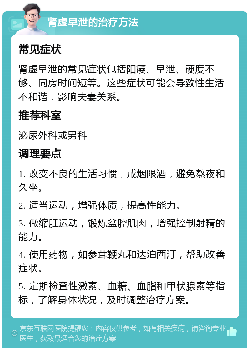 肾虚早泄的治疗方法 常见症状 肾虚早泄的常见症状包括阳痿、早泄、硬度不够、同房时间短等。这些症状可能会导致性生活不和谐，影响夫妻关系。 推荐科室 泌尿外科或男科 调理要点 1. 改变不良的生活习惯，戒烟限酒，避免熬夜和久坐。 2. 适当运动，增强体质，提高性能力。 3. 做缩肛运动，锻炼盆腔肌肉，增强控制射精的能力。 4. 使用药物，如参茸鞭丸和达泊西汀，帮助改善症状。 5. 定期检查性激素、血糖、血脂和甲状腺素等指标，了解身体状况，及时调整治疗方案。