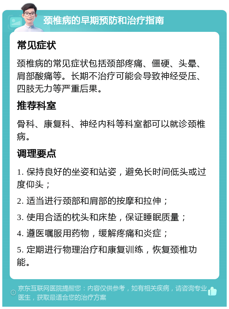 颈椎病的早期预防和治疗指南 常见症状 颈椎病的常见症状包括颈部疼痛、僵硬、头晕、肩部酸痛等。长期不治疗可能会导致神经受压、四肢无力等严重后果。 推荐科室 骨科、康复科、神经内科等科室都可以就诊颈椎病。 调理要点 1. 保持良好的坐姿和站姿，避免长时间低头或过度仰头； 2. 适当进行颈部和肩部的按摩和拉伸； 3. 使用合适的枕头和床垫，保证睡眠质量； 4. 遵医嘱服用药物，缓解疼痛和炎症； 5. 定期进行物理治疗和康复训练，恢复颈椎功能。