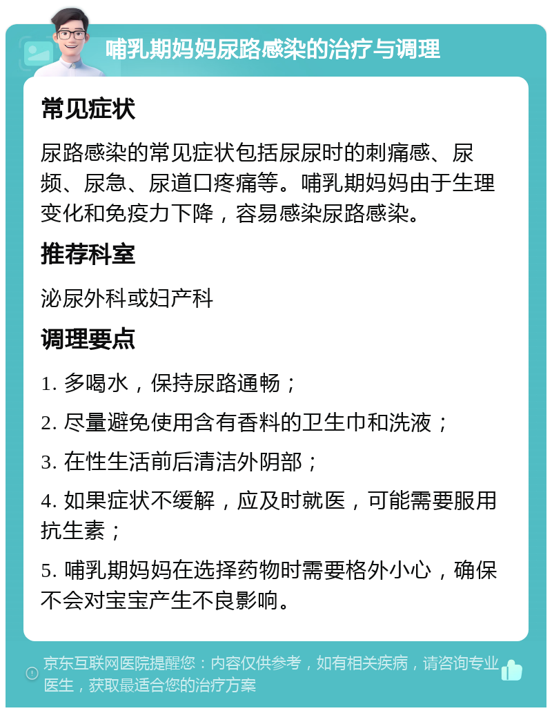 哺乳期妈妈尿路感染的治疗与调理 常见症状 尿路感染的常见症状包括尿尿时的刺痛感、尿频、尿急、尿道口疼痛等。哺乳期妈妈由于生理变化和免疫力下降，容易感染尿路感染。 推荐科室 泌尿外科或妇产科 调理要点 1. 多喝水，保持尿路通畅； 2. 尽量避免使用含有香料的卫生巾和洗液； 3. 在性生活前后清洁外阴部； 4. 如果症状不缓解，应及时就医，可能需要服用抗生素； 5. 哺乳期妈妈在选择药物时需要格外小心，确保不会对宝宝产生不良影响。