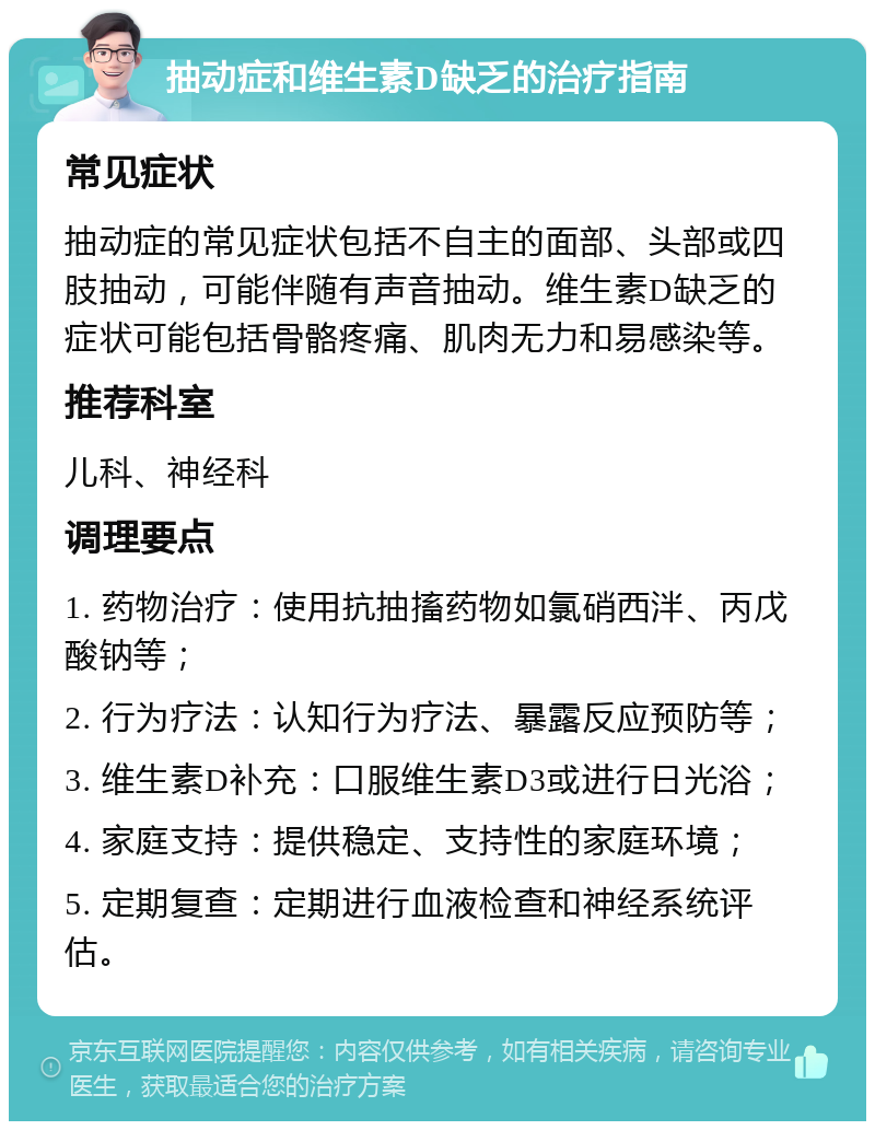 抽动症和维生素D缺乏的治疗指南 常见症状 抽动症的常见症状包括不自主的面部、头部或四肢抽动，可能伴随有声音抽动。维生素D缺乏的症状可能包括骨骼疼痛、肌肉无力和易感染等。 推荐科室 儿科、神经科 调理要点 1. 药物治疗：使用抗抽搐药物如氯硝西泮、丙戊酸钠等； 2. 行为疗法：认知行为疗法、暴露反应预防等； 3. 维生素D补充：口服维生素D3或进行日光浴； 4. 家庭支持：提供稳定、支持性的家庭环境； 5. 定期复查：定期进行血液检查和神经系统评估。