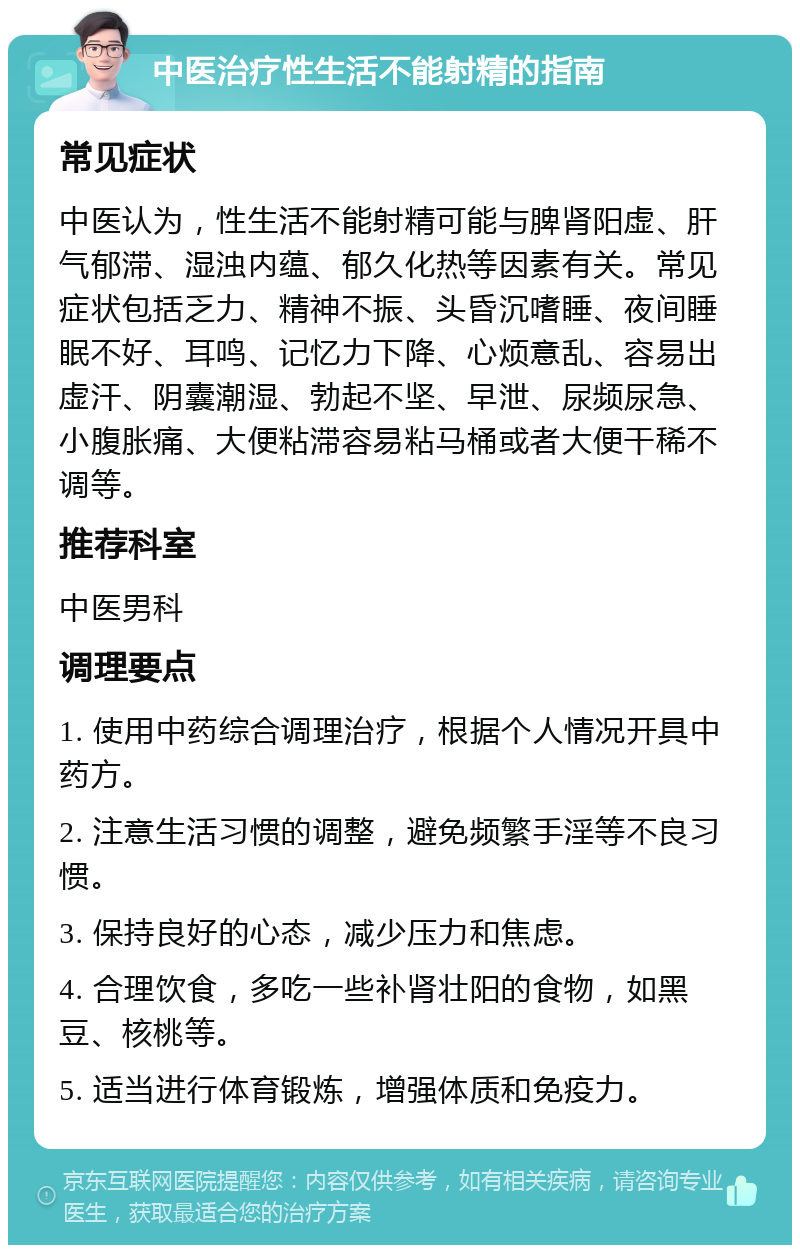 中医治疗性生活不能射精的指南 常见症状 中医认为，性生活不能射精可能与脾肾阳虚、肝气郁滞、湿浊内蕴、郁久化热等因素有关。常见症状包括乏力、精神不振、头昏沉嗜睡、夜间睡眠不好、耳鸣、记忆力下降、心烦意乱、容易出虚汗、阴囊潮湿、勃起不坚、早泄、尿频尿急、小腹胀痛、大便粘滞容易粘马桶或者大便干稀不调等。 推荐科室 中医男科 调理要点 1. 使用中药综合调理治疗，根据个人情况开具中药方。 2. 注意生活习惯的调整，避免频繁手淫等不良习惯。 3. 保持良好的心态，减少压力和焦虑。 4. 合理饮食，多吃一些补肾壮阳的食物，如黑豆、核桃等。 5. 适当进行体育锻炼，增强体质和免疫力。