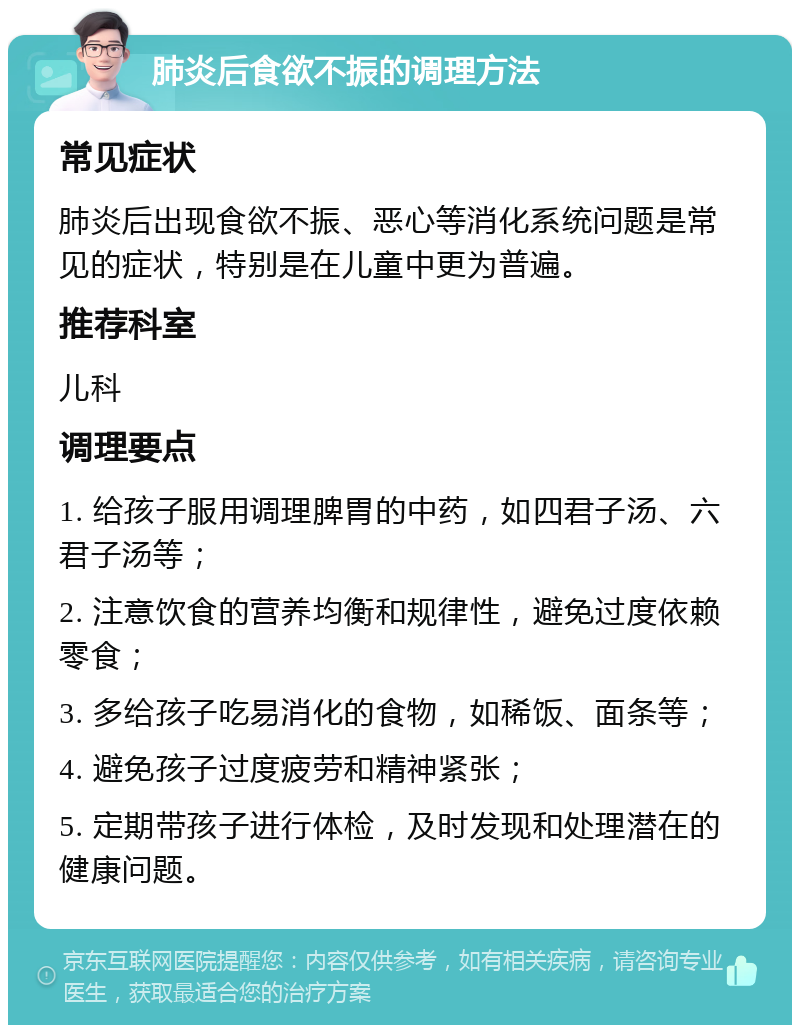 肺炎后食欲不振的调理方法 常见症状 肺炎后出现食欲不振、恶心等消化系统问题是常见的症状，特别是在儿童中更为普遍。 推荐科室 儿科 调理要点 1. 给孩子服用调理脾胃的中药，如四君子汤、六君子汤等； 2. 注意饮食的营养均衡和规律性，避免过度依赖零食； 3. 多给孩子吃易消化的食物，如稀饭、面条等； 4. 避免孩子过度疲劳和精神紧张； 5. 定期带孩子进行体检，及时发现和处理潜在的健康问题。