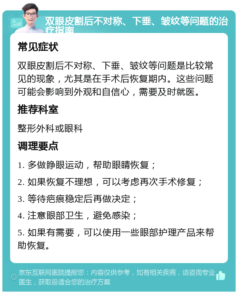 双眼皮割后不对称、下垂、皱纹等问题的治疗指南 常见症状 双眼皮割后不对称、下垂、皱纹等问题是比较常见的现象，尤其是在手术后恢复期内。这些问题可能会影响到外观和自信心，需要及时就医。 推荐科室 整形外科或眼科 调理要点 1. 多做睁眼运动，帮助眼睛恢复； 2. 如果恢复不理想，可以考虑再次手术修复； 3. 等待疤痕稳定后再做决定； 4. 注意眼部卫生，避免感染； 5. 如果有需要，可以使用一些眼部护理产品来帮助恢复。