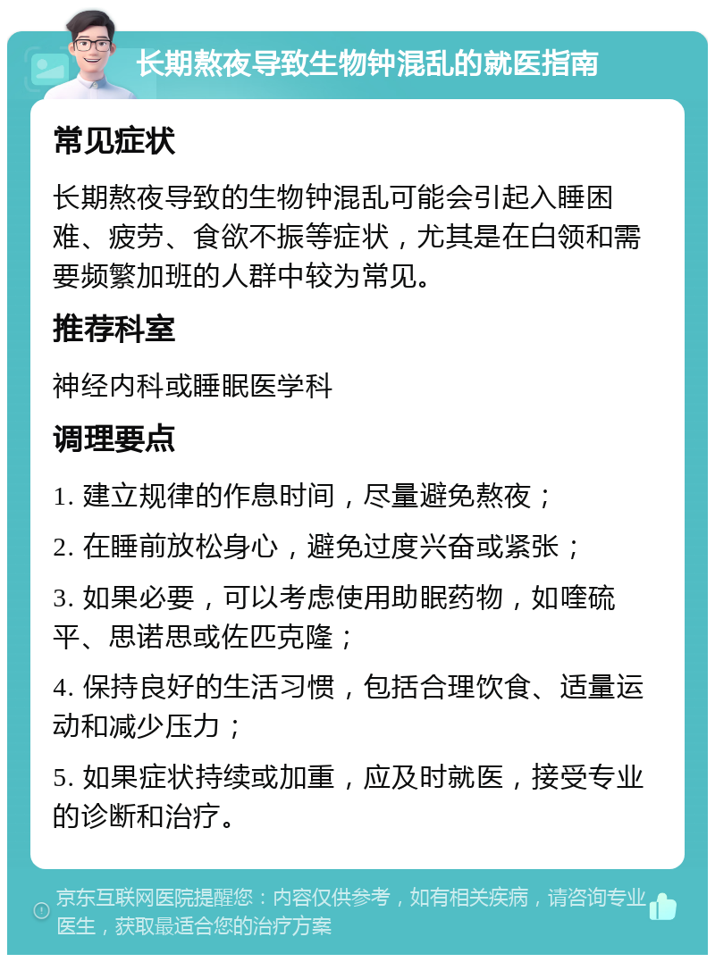 长期熬夜导致生物钟混乱的就医指南 常见症状 长期熬夜导致的生物钟混乱可能会引起入睡困难、疲劳、食欲不振等症状，尤其是在白领和需要频繁加班的人群中较为常见。 推荐科室 神经内科或睡眠医学科 调理要点 1. 建立规律的作息时间，尽量避免熬夜； 2. 在睡前放松身心，避免过度兴奋或紧张； 3. 如果必要，可以考虑使用助眠药物，如喹硫平、思诺思或佐匹克隆； 4. 保持良好的生活习惯，包括合理饮食、适量运动和减少压力； 5. 如果症状持续或加重，应及时就医，接受专业的诊断和治疗。