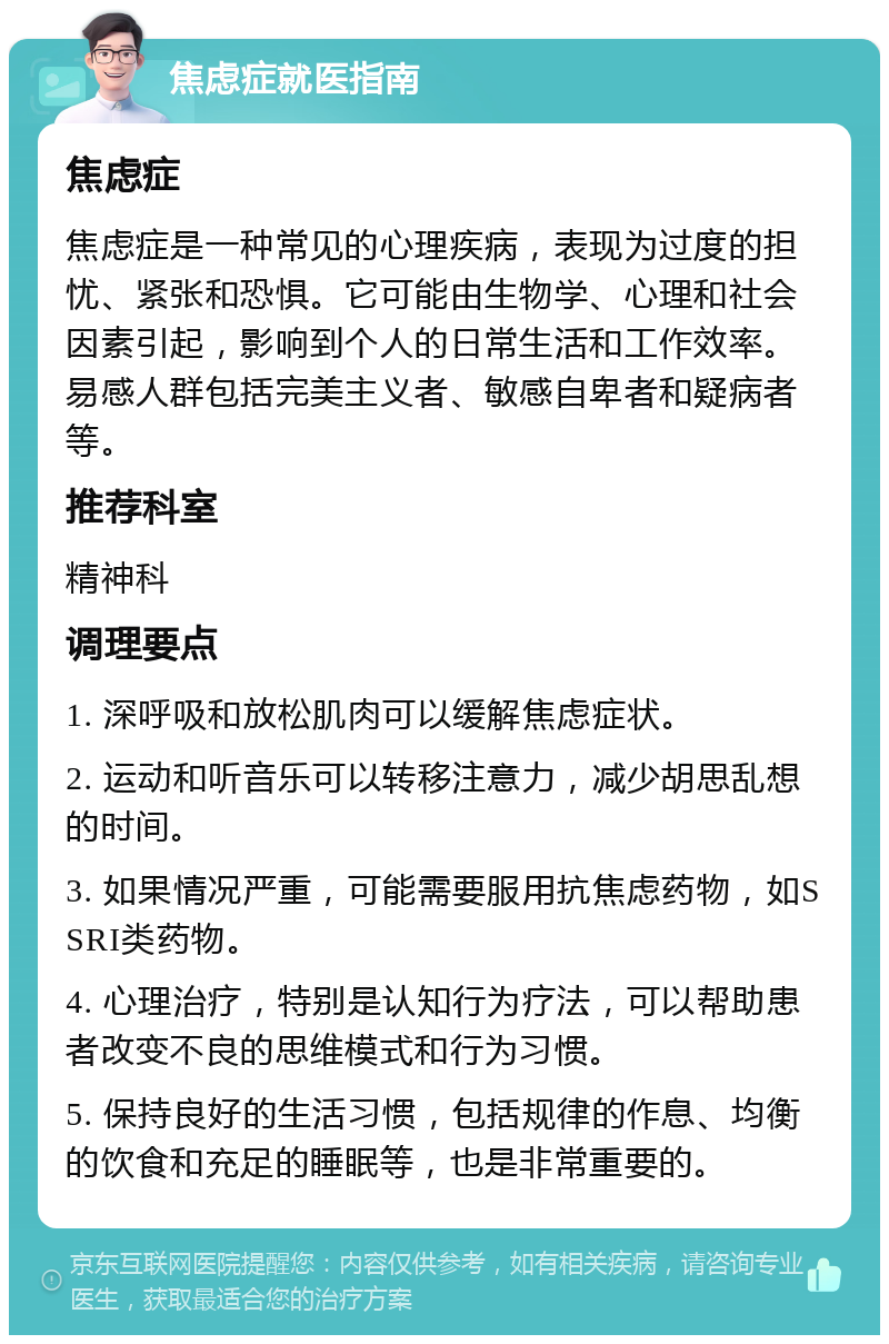 焦虑症就医指南 焦虑症 焦虑症是一种常见的心理疾病，表现为过度的担忧、紧张和恐惧。它可能由生物学、心理和社会因素引起，影响到个人的日常生活和工作效率。易感人群包括完美主义者、敏感自卑者和疑病者等。 推荐科室 精神科 调理要点 1. 深呼吸和放松肌肉可以缓解焦虑症状。 2. 运动和听音乐可以转移注意力，减少胡思乱想的时间。 3. 如果情况严重，可能需要服用抗焦虑药物，如SSRI类药物。 4. 心理治疗，特别是认知行为疗法，可以帮助患者改变不良的思维模式和行为习惯。 5. 保持良好的生活习惯，包括规律的作息、均衡的饮食和充足的睡眠等，也是非常重要的。