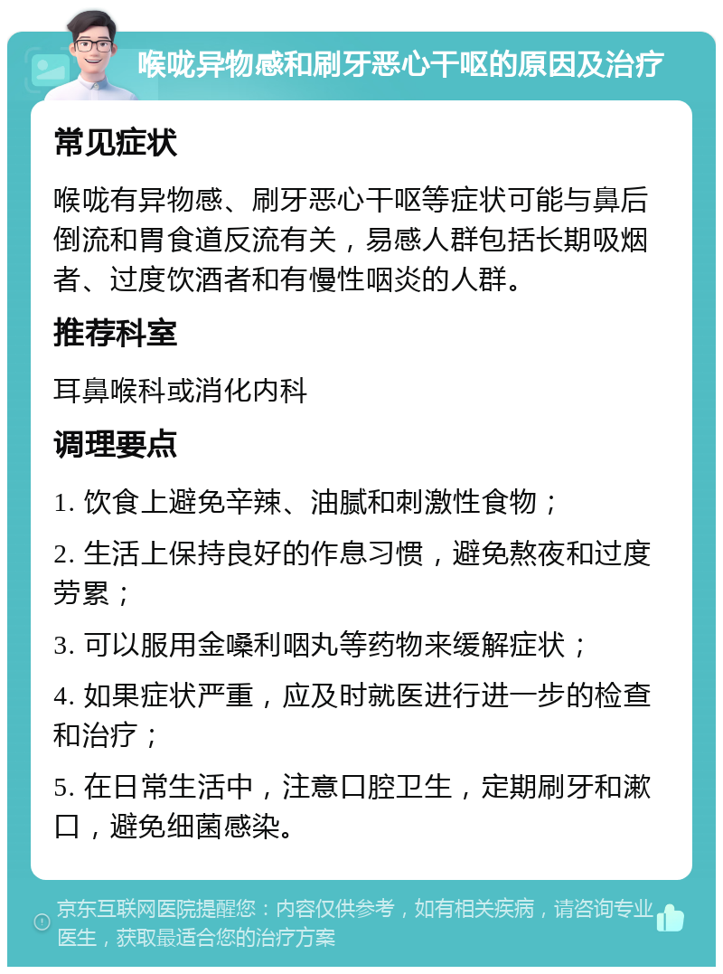 喉咙异物感和刷牙恶心干呕的原因及治疗 常见症状 喉咙有异物感、刷牙恶心干呕等症状可能与鼻后倒流和胃食道反流有关，易感人群包括长期吸烟者、过度饮酒者和有慢性咽炎的人群。 推荐科室 耳鼻喉科或消化内科 调理要点 1. 饮食上避免辛辣、油腻和刺激性食物； 2. 生活上保持良好的作息习惯，避免熬夜和过度劳累； 3. 可以服用金嗓利咽丸等药物来缓解症状； 4. 如果症状严重，应及时就医进行进一步的检查和治疗； 5. 在日常生活中，注意口腔卫生，定期刷牙和漱口，避免细菌感染。