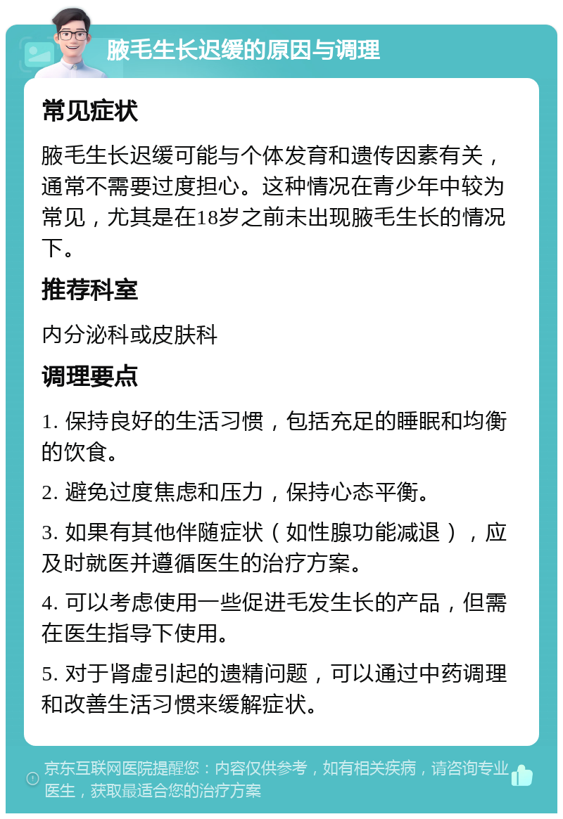 腋毛生长迟缓的原因与调理 常见症状 腋毛生长迟缓可能与个体发育和遗传因素有关，通常不需要过度担心。这种情况在青少年中较为常见，尤其是在18岁之前未出现腋毛生长的情况下。 推荐科室 内分泌科或皮肤科 调理要点 1. 保持良好的生活习惯，包括充足的睡眠和均衡的饮食。 2. 避免过度焦虑和压力，保持心态平衡。 3. 如果有其他伴随症状（如性腺功能减退），应及时就医并遵循医生的治疗方案。 4. 可以考虑使用一些促进毛发生长的产品，但需在医生指导下使用。 5. 对于肾虚引起的遗精问题，可以通过中药调理和改善生活习惯来缓解症状。