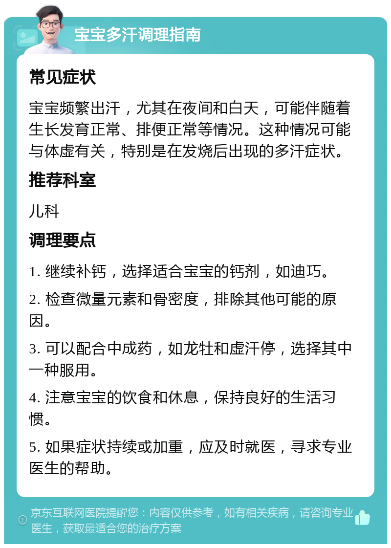 宝宝多汗调理指南 常见症状 宝宝频繁出汗，尤其在夜间和白天，可能伴随着生长发育正常、排便正常等情况。这种情况可能与体虚有关，特别是在发烧后出现的多汗症状。 推荐科室 儿科 调理要点 1. 继续补钙，选择适合宝宝的钙剂，如迪巧。 2. 检查微量元素和骨密度，排除其他可能的原因。 3. 可以配合中成药，如龙牡和虚汗停，选择其中一种服用。 4. 注意宝宝的饮食和休息，保持良好的生活习惯。 5. 如果症状持续或加重，应及时就医，寻求专业医生的帮助。