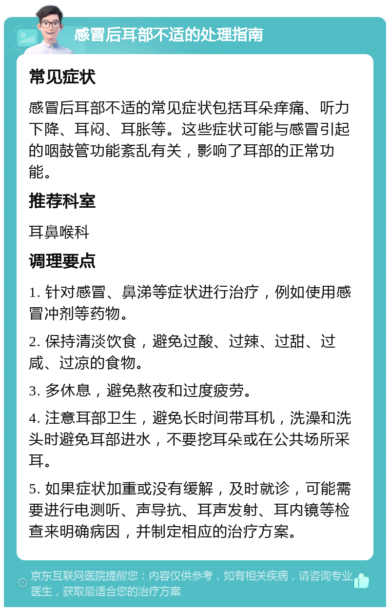 感冒后耳部不适的处理指南 常见症状 感冒后耳部不适的常见症状包括耳朵痒痛、听力下降、耳闷、耳胀等。这些症状可能与感冒引起的咽鼓管功能紊乱有关，影响了耳部的正常功能。 推荐科室 耳鼻喉科 调理要点 1. 针对感冒、鼻涕等症状进行治疗，例如使用感冒冲剂等药物。 2. 保持清淡饮食，避免过酸、过辣、过甜、过咸、过凉的食物。 3. 多休息，避免熬夜和过度疲劳。 4. 注意耳部卫生，避免长时间带耳机，洗澡和洗头时避免耳部进水，不要挖耳朵或在公共场所采耳。 5. 如果症状加重或没有缓解，及时就诊，可能需要进行电测听、声导抗、耳声发射、耳内镜等检查来明确病因，并制定相应的治疗方案。