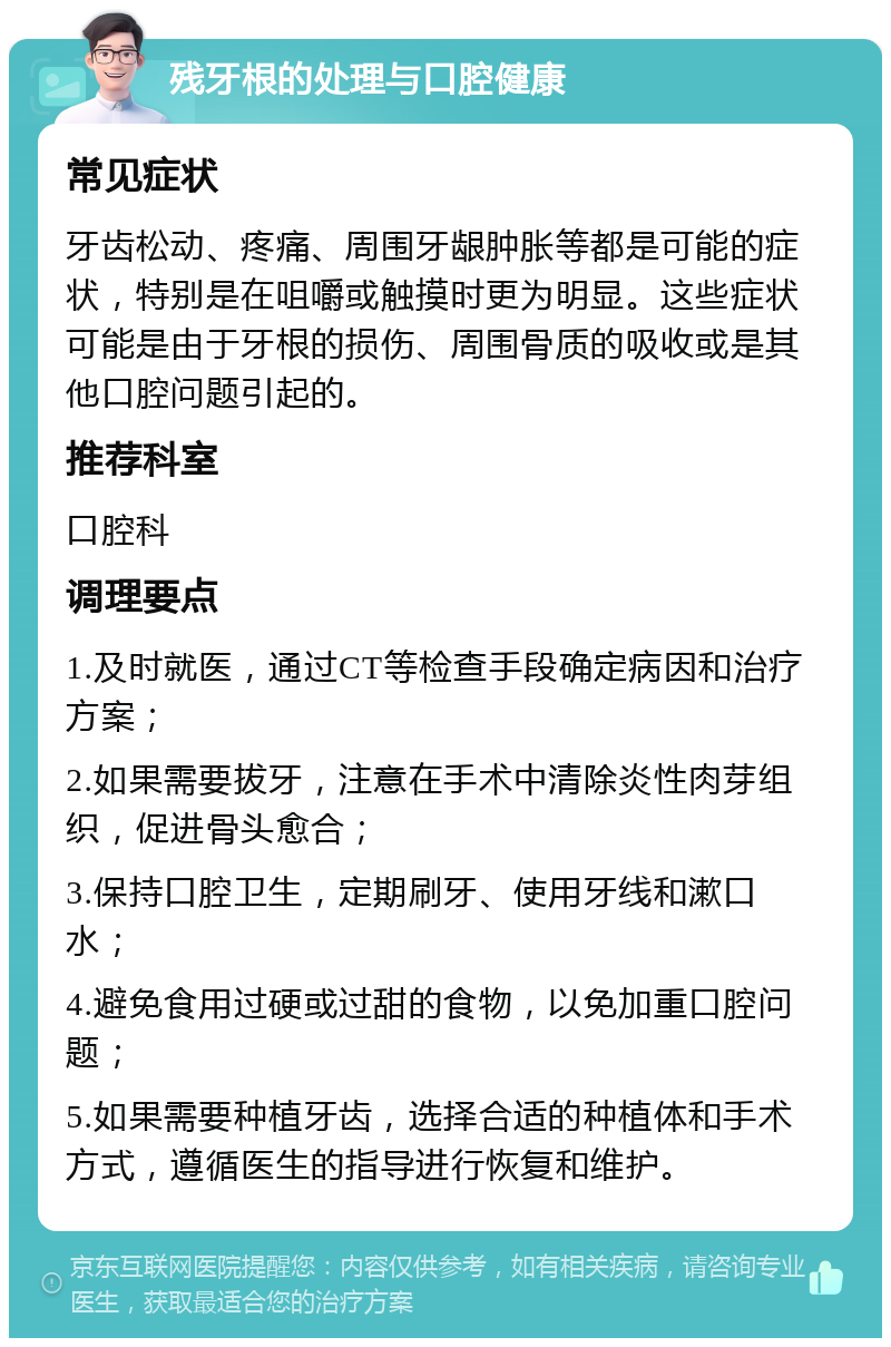 残牙根的处理与口腔健康 常见症状 牙齿松动、疼痛、周围牙龈肿胀等都是可能的症状，特别是在咀嚼或触摸时更为明显。这些症状可能是由于牙根的损伤、周围骨质的吸收或是其他口腔问题引起的。 推荐科室 口腔科 调理要点 1.及时就医，通过CT等检查手段确定病因和治疗方案； 2.如果需要拔牙，注意在手术中清除炎性肉芽组织，促进骨头愈合； 3.保持口腔卫生，定期刷牙、使用牙线和漱口水； 4.避免食用过硬或过甜的食物，以免加重口腔问题； 5.如果需要种植牙齿，选择合适的种植体和手术方式，遵循医生的指导进行恢复和维护。