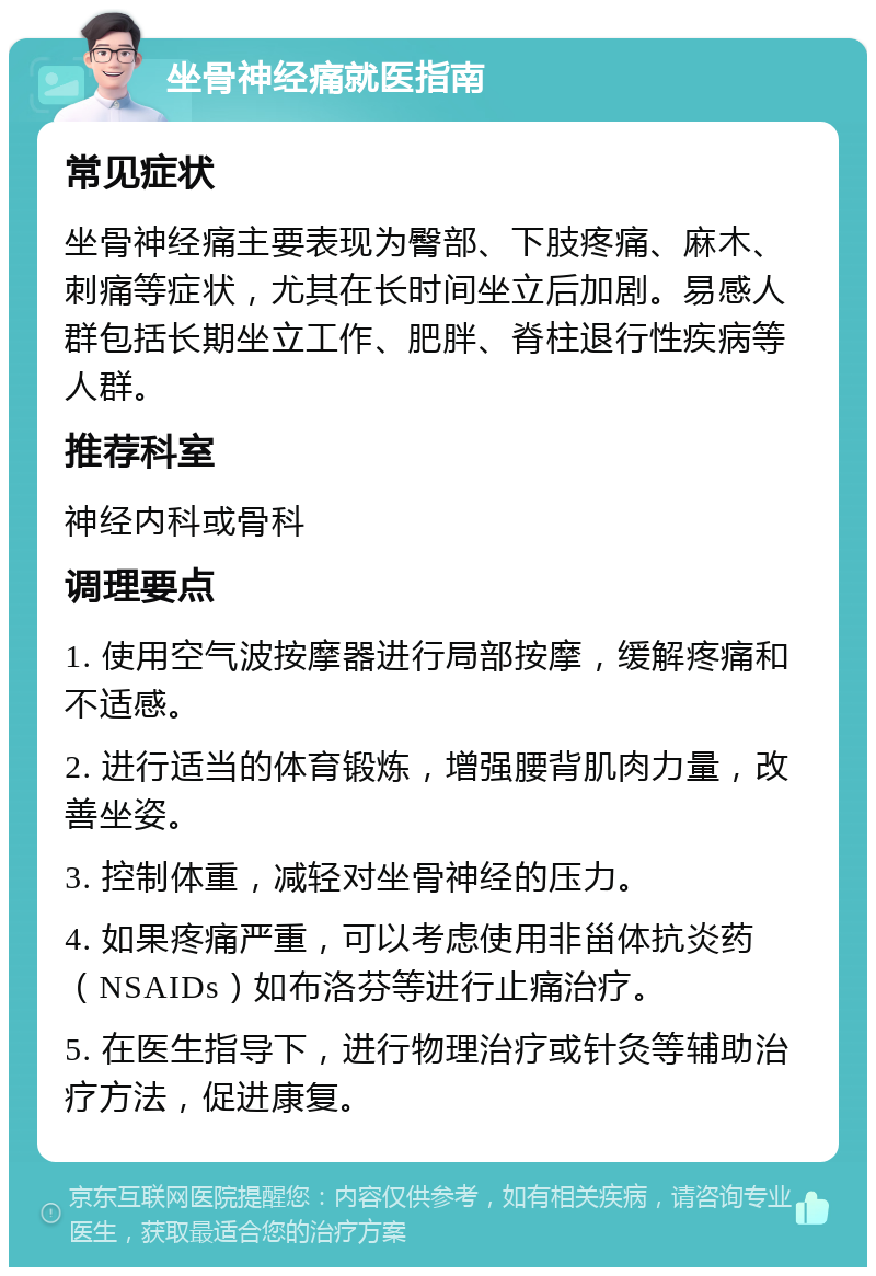 坐骨神经痛就医指南 常见症状 坐骨神经痛主要表现为臀部、下肢疼痛、麻木、刺痛等症状，尤其在长时间坐立后加剧。易感人群包括长期坐立工作、肥胖、脊柱退行性疾病等人群。 推荐科室 神经内科或骨科 调理要点 1. 使用空气波按摩器进行局部按摩，缓解疼痛和不适感。 2. 进行适当的体育锻炼，增强腰背肌肉力量，改善坐姿。 3. 控制体重，减轻对坐骨神经的压力。 4. 如果疼痛严重，可以考虑使用非甾体抗炎药（NSAIDs）如布洛芬等进行止痛治疗。 5. 在医生指导下，进行物理治疗或针灸等辅助治疗方法，促进康复。