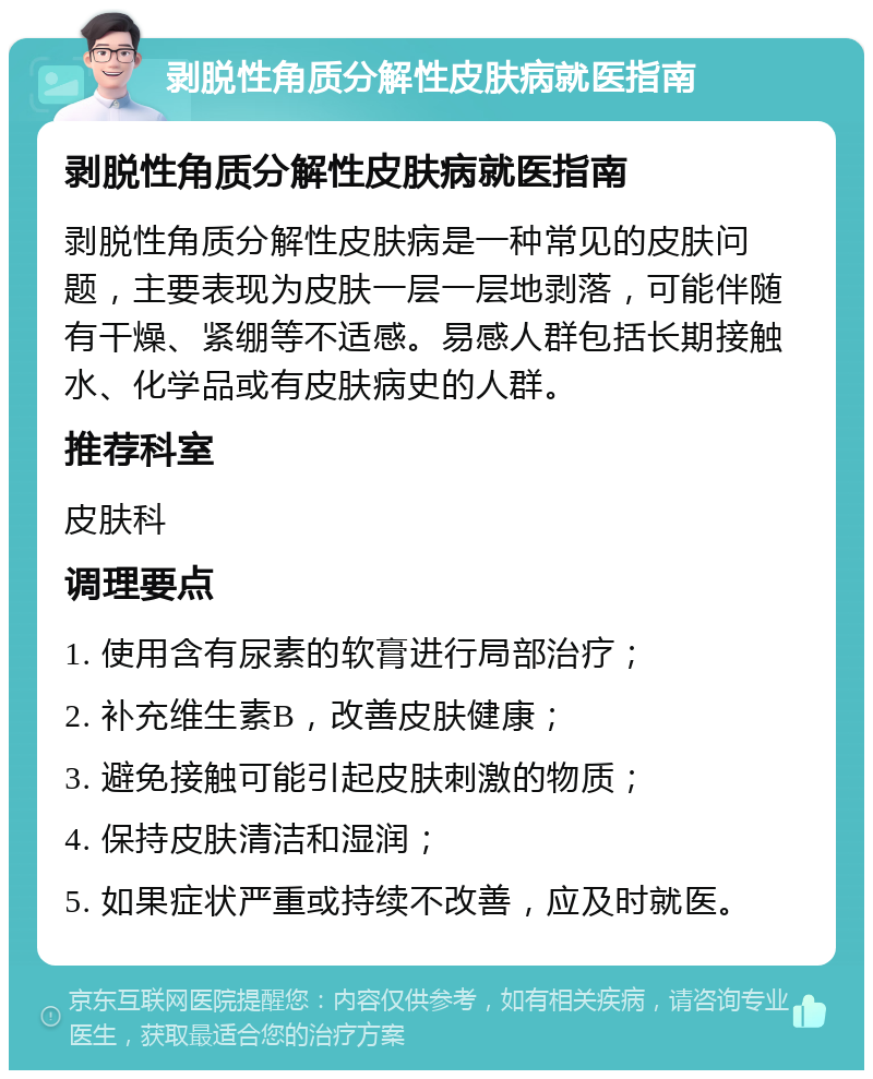 剥脱性角质分解性皮肤病就医指南 剥脱性角质分解性皮肤病就医指南 剥脱性角质分解性皮肤病是一种常见的皮肤问题，主要表现为皮肤一层一层地剥落，可能伴随有干燥、紧绷等不适感。易感人群包括长期接触水、化学品或有皮肤病史的人群。 推荐科室 皮肤科 调理要点 1. 使用含有尿素的软膏进行局部治疗； 2. 补充维生素B，改善皮肤健康； 3. 避免接触可能引起皮肤刺激的物质； 4. 保持皮肤清洁和湿润； 5. 如果症状严重或持续不改善，应及时就医。