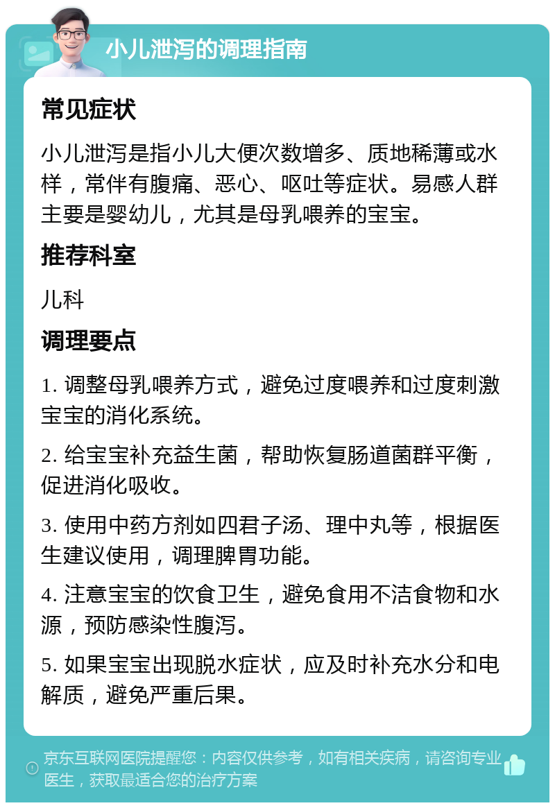 小儿泄泻的调理指南 常见症状 小儿泄泻是指小儿大便次数增多、质地稀薄或水样，常伴有腹痛、恶心、呕吐等症状。易感人群主要是婴幼儿，尤其是母乳喂养的宝宝。 推荐科室 儿科 调理要点 1. 调整母乳喂养方式，避免过度喂养和过度刺激宝宝的消化系统。 2. 给宝宝补充益生菌，帮助恢复肠道菌群平衡，促进消化吸收。 3. 使用中药方剂如四君子汤、理中丸等，根据医生建议使用，调理脾胃功能。 4. 注意宝宝的饮食卫生，避免食用不洁食物和水源，预防感染性腹泻。 5. 如果宝宝出现脱水症状，应及时补充水分和电解质，避免严重后果。