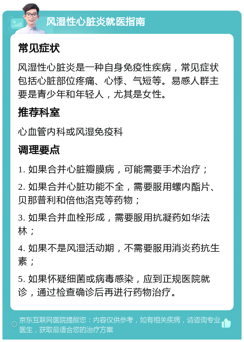 风湿性心脏炎就医指南 常见症状 风湿性心脏炎是一种自身免疫性疾病，常见症状包括心脏部位疼痛、心悸、气短等。易感人群主要是青少年和年轻人，尤其是女性。 推荐科室 心血管内科或风湿免疫科 调理要点 1. 如果合并心脏瓣膜病，可能需要手术治疗； 2. 如果合并心脏功能不全，需要服用螺内酯片、贝那普利和倍他洛克等药物； 3. 如果合并血栓形成，需要服用抗凝药如华法林； 4. 如果不是风湿活动期，不需要服用消炎药抗生素； 5. 如果怀疑细菌或病毒感染，应到正规医院就诊，通过检查确诊后再进行药物治疗。