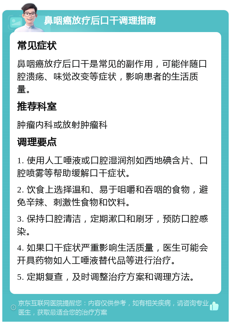 鼻咽癌放疗后口干调理指南 常见症状 鼻咽癌放疗后口干是常见的副作用，可能伴随口腔溃疡、味觉改变等症状，影响患者的生活质量。 推荐科室 肿瘤内科或放射肿瘤科 调理要点 1. 使用人工唾液或口腔湿润剂如西地碘含片、口腔喷雾等帮助缓解口干症状。 2. 饮食上选择温和、易于咀嚼和吞咽的食物，避免辛辣、刺激性食物和饮料。 3. 保持口腔清洁，定期漱口和刷牙，预防口腔感染。 4. 如果口干症状严重影响生活质量，医生可能会开具药物如人工唾液替代品等进行治疗。 5. 定期复查，及时调整治疗方案和调理方法。