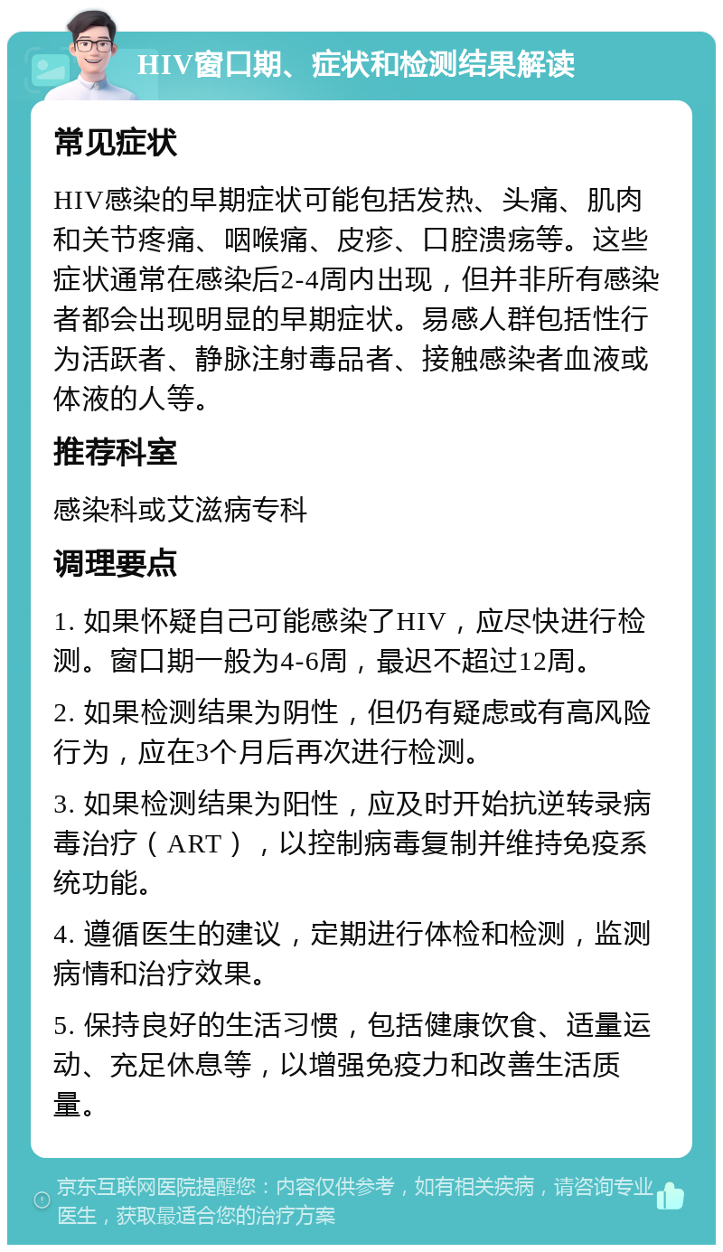 HIV窗口期、症状和检测结果解读 常见症状 HIV感染的早期症状可能包括发热、头痛、肌肉和关节疼痛、咽喉痛、皮疹、口腔溃疡等。这些症状通常在感染后2-4周内出现，但并非所有感染者都会出现明显的早期症状。易感人群包括性行为活跃者、静脉注射毒品者、接触感染者血液或体液的人等。 推荐科室 感染科或艾滋病专科 调理要点 1. 如果怀疑自己可能感染了HIV，应尽快进行检测。窗口期一般为4-6周，最迟不超过12周。 2. 如果检测结果为阴性，但仍有疑虑或有高风险行为，应在3个月后再次进行检测。 3. 如果检测结果为阳性，应及时开始抗逆转录病毒治疗（ART），以控制病毒复制并维持免疫系统功能。 4. 遵循医生的建议，定期进行体检和检测，监测病情和治疗效果。 5. 保持良好的生活习惯，包括健康饮食、适量运动、充足休息等，以增强免疫力和改善生活质量。