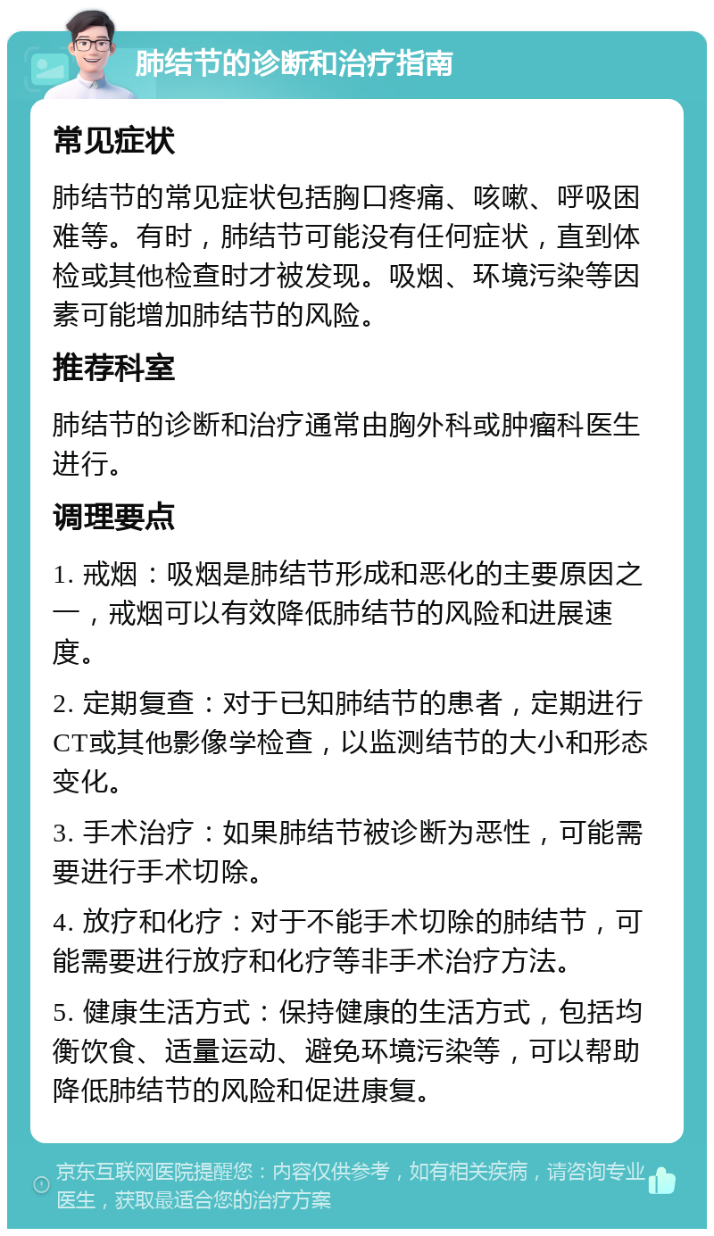 肺结节的诊断和治疗指南 常见症状 肺结节的常见症状包括胸口疼痛、咳嗽、呼吸困难等。有时，肺结节可能没有任何症状，直到体检或其他检查时才被发现。吸烟、环境污染等因素可能增加肺结节的风险。 推荐科室 肺结节的诊断和治疗通常由胸外科或肿瘤科医生进行。 调理要点 1. 戒烟：吸烟是肺结节形成和恶化的主要原因之一，戒烟可以有效降低肺结节的风险和进展速度。 2. 定期复查：对于已知肺结节的患者，定期进行CT或其他影像学检查，以监测结节的大小和形态变化。 3. 手术治疗：如果肺结节被诊断为恶性，可能需要进行手术切除。 4. 放疗和化疗：对于不能手术切除的肺结节，可能需要进行放疗和化疗等非手术治疗方法。 5. 健康生活方式：保持健康的生活方式，包括均衡饮食、适量运动、避免环境污染等，可以帮助降低肺结节的风险和促进康复。