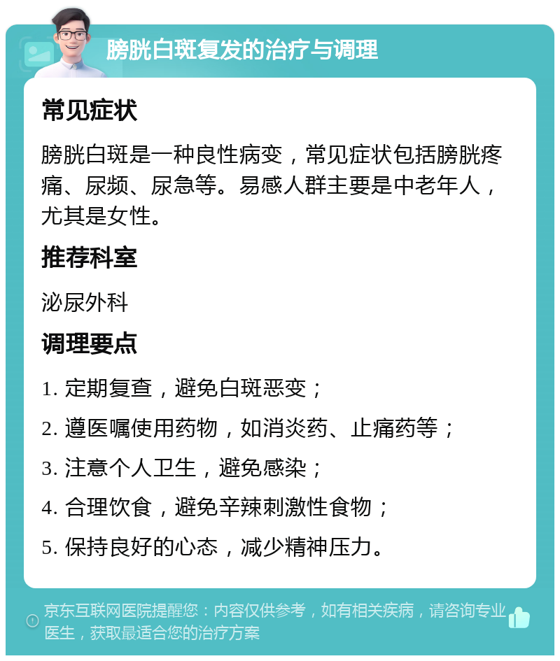 膀胱白斑复发的治疗与调理 常见症状 膀胱白斑是一种良性病变，常见症状包括膀胱疼痛、尿频、尿急等。易感人群主要是中老年人，尤其是女性。 推荐科室 泌尿外科 调理要点 1. 定期复查，避免白斑恶变； 2. 遵医嘱使用药物，如消炎药、止痛药等； 3. 注意个人卫生，避免感染； 4. 合理饮食，避免辛辣刺激性食物； 5. 保持良好的心态，减少精神压力。