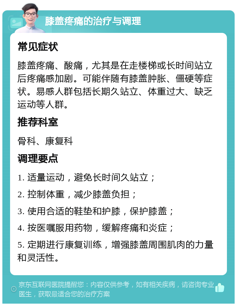 膝盖疼痛的治疗与调理 常见症状 膝盖疼痛、酸痛，尤其是在走楼梯或长时间站立后疼痛感加剧。可能伴随有膝盖肿胀、僵硬等症状。易感人群包括长期久站立、体重过大、缺乏运动等人群。 推荐科室 骨科、康复科 调理要点 1. 适量运动，避免长时间久站立； 2. 控制体重，减少膝盖负担； 3. 使用合适的鞋垫和护膝，保护膝盖； 4. 按医嘱服用药物，缓解疼痛和炎症； 5. 定期进行康复训练，增强膝盖周围肌肉的力量和灵活性。