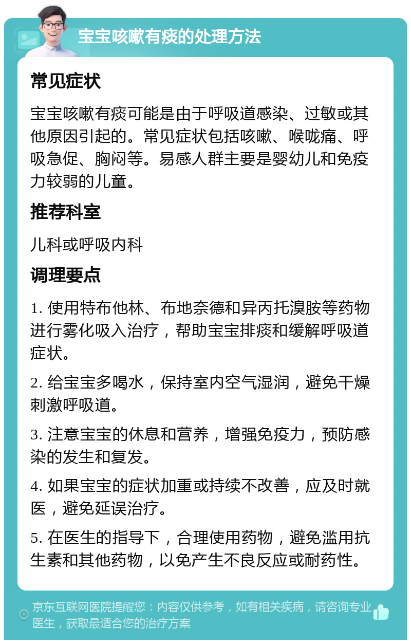 宝宝咳嗽有痰的处理方法 常见症状 宝宝咳嗽有痰可能是由于呼吸道感染、过敏或其他原因引起的。常见症状包括咳嗽、喉咙痛、呼吸急促、胸闷等。易感人群主要是婴幼儿和免疫力较弱的儿童。 推荐科室 儿科或呼吸内科 调理要点 1. 使用特布他林、布地奈德和异丙托溴胺等药物进行雾化吸入治疗，帮助宝宝排痰和缓解呼吸道症状。 2. 给宝宝多喝水，保持室内空气湿润，避免干燥刺激呼吸道。 3. 注意宝宝的休息和营养，增强免疫力，预防感染的发生和复发。 4. 如果宝宝的症状加重或持续不改善，应及时就医，避免延误治疗。 5. 在医生的指导下，合理使用药物，避免滥用抗生素和其他药物，以免产生不良反应或耐药性。