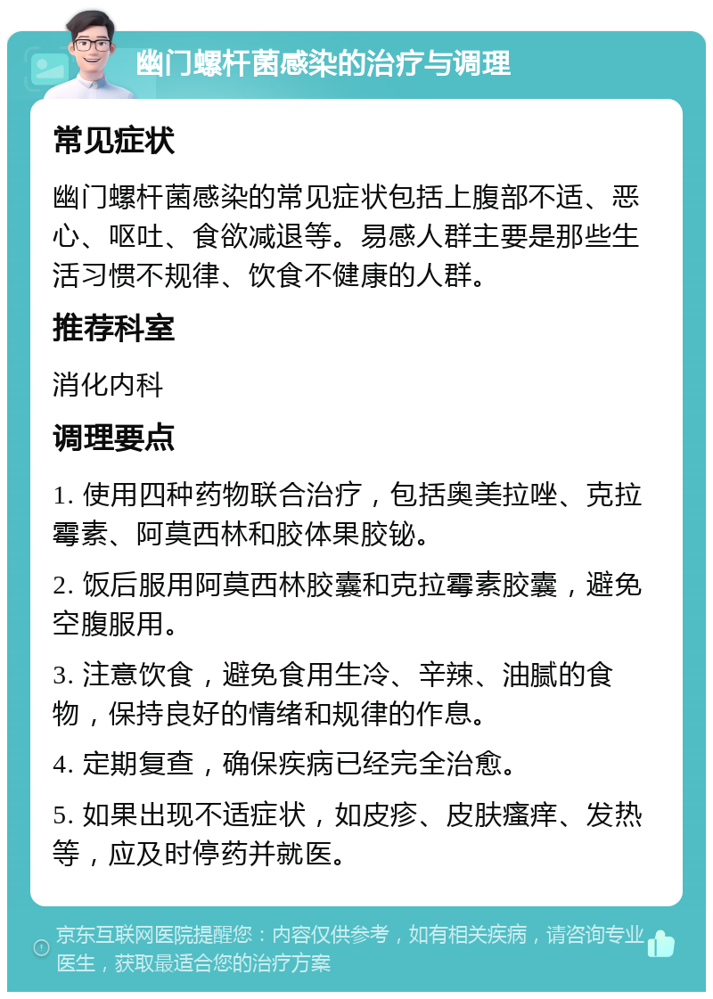 幽门螺杆菌感染的治疗与调理 常见症状 幽门螺杆菌感染的常见症状包括上腹部不适、恶心、呕吐、食欲减退等。易感人群主要是那些生活习惯不规律、饮食不健康的人群。 推荐科室 消化内科 调理要点 1. 使用四种药物联合治疗，包括奥美拉唑、克拉霉素、阿莫西林和胶体果胶铋。 2. 饭后服用阿莫西林胶囊和克拉霉素胶囊，避免空腹服用。 3. 注意饮食，避免食用生冷、辛辣、油腻的食物，保持良好的情绪和规律的作息。 4. 定期复查，确保疾病已经完全治愈。 5. 如果出现不适症状，如皮疹、皮肤瘙痒、发热等，应及时停药并就医。