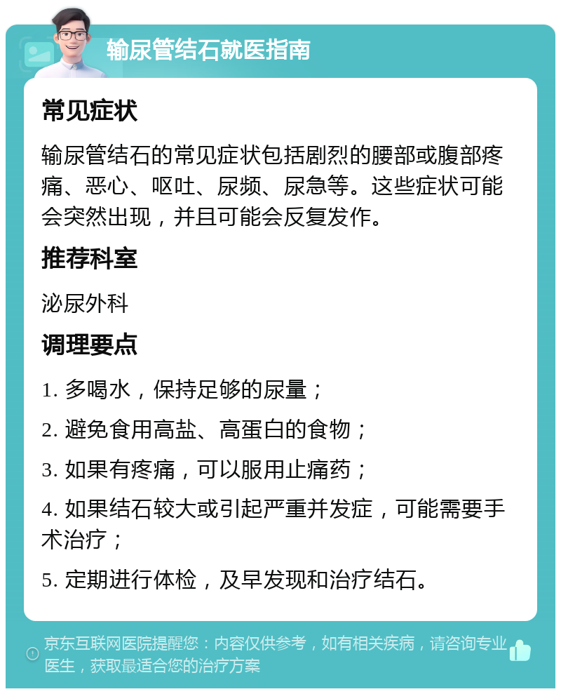 输尿管结石就医指南 常见症状 输尿管结石的常见症状包括剧烈的腰部或腹部疼痛、恶心、呕吐、尿频、尿急等。这些症状可能会突然出现，并且可能会反复发作。 推荐科室 泌尿外科 调理要点 1. 多喝水，保持足够的尿量； 2. 避免食用高盐、高蛋白的食物； 3. 如果有疼痛，可以服用止痛药； 4. 如果结石较大或引起严重并发症，可能需要手术治疗； 5. 定期进行体检，及早发现和治疗结石。