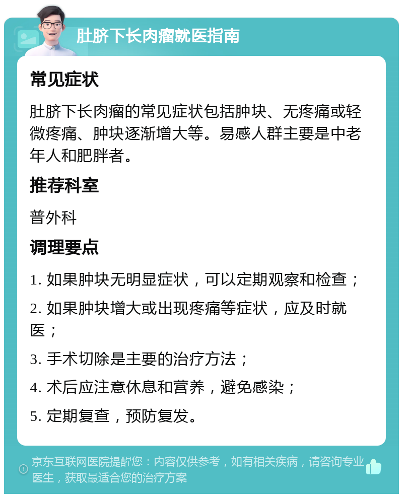 肚脐下长肉瘤就医指南 常见症状 肚脐下长肉瘤的常见症状包括肿块、无疼痛或轻微疼痛、肿块逐渐增大等。易感人群主要是中老年人和肥胖者。 推荐科室 普外科 调理要点 1. 如果肿块无明显症状，可以定期观察和检查； 2. 如果肿块增大或出现疼痛等症状，应及时就医； 3. 手术切除是主要的治疗方法； 4. 术后应注意休息和营养，避免感染； 5. 定期复查，预防复发。