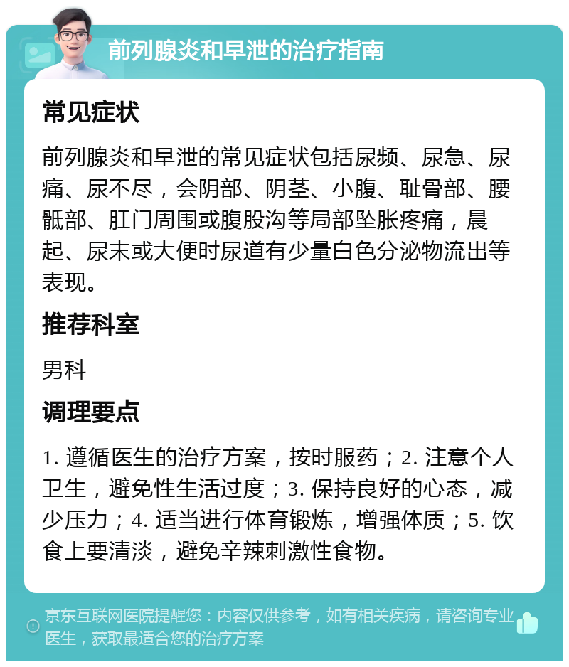 前列腺炎和早泄的治疗指南 常见症状 前列腺炎和早泄的常见症状包括尿频、尿急、尿痛、尿不尽，会阴部、阴茎、小腹、耻骨部、腰骶部、肛门周围或腹股沟等局部坠胀疼痛，晨起、尿末或大便时尿道有少量白色分泌物流出等表现。 推荐科室 男科 调理要点 1. 遵循医生的治疗方案，按时服药；2. 注意个人卫生，避免性生活过度；3. 保持良好的心态，减少压力；4. 适当进行体育锻炼，增强体质；5. 饮食上要清淡，避免辛辣刺激性食物。