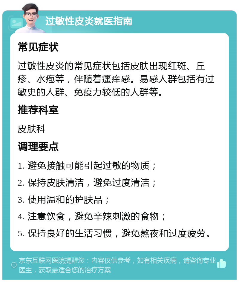 过敏性皮炎就医指南 常见症状 过敏性皮炎的常见症状包括皮肤出现红斑、丘疹、水疱等，伴随着瘙痒感。易感人群包括有过敏史的人群、免疫力较低的人群等。 推荐科室 皮肤科 调理要点 1. 避免接触可能引起过敏的物质； 2. 保持皮肤清洁，避免过度清洁； 3. 使用温和的护肤品； 4. 注意饮食，避免辛辣刺激的食物； 5. 保持良好的生活习惯，避免熬夜和过度疲劳。