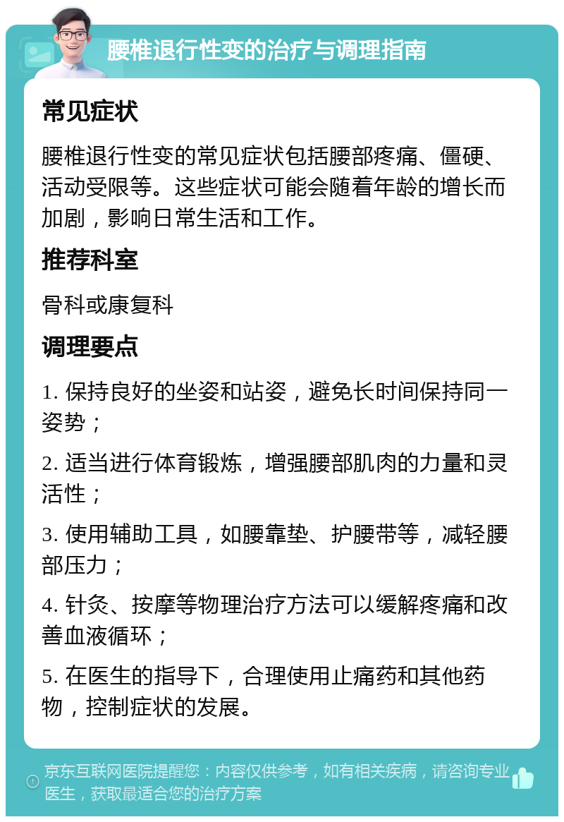 腰椎退行性变的治疗与调理指南 常见症状 腰椎退行性变的常见症状包括腰部疼痛、僵硬、活动受限等。这些症状可能会随着年龄的增长而加剧，影响日常生活和工作。 推荐科室 骨科或康复科 调理要点 1. 保持良好的坐姿和站姿，避免长时间保持同一姿势； 2. 适当进行体育锻炼，增强腰部肌肉的力量和灵活性； 3. 使用辅助工具，如腰靠垫、护腰带等，减轻腰部压力； 4. 针灸、按摩等物理治疗方法可以缓解疼痛和改善血液循环； 5. 在医生的指导下，合理使用止痛药和其他药物，控制症状的发展。