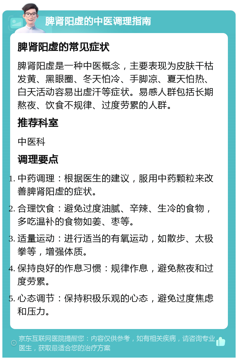 脾肾阳虚的中医调理指南 脾肾阳虚的常见症状 脾肾阳虚是一种中医概念，主要表现为皮肤干枯发黄、黑眼圈、冬天怕冷、手脚凉、夏天怕热、白天活动容易出虚汗等症状。易感人群包括长期熬夜、饮食不规律、过度劳累的人群。 推荐科室 中医科 调理要点 中药调理：根据医生的建议，服用中药颗粒来改善脾肾阳虚的症状。 合理饮食：避免过度油腻、辛辣、生冷的食物，多吃温补的食物如姜、枣等。 适量运动：进行适当的有氧运动，如散步、太极拳等，增强体质。 保持良好的作息习惯：规律作息，避免熬夜和过度劳累。 心态调节：保持积极乐观的心态，避免过度焦虑和压力。