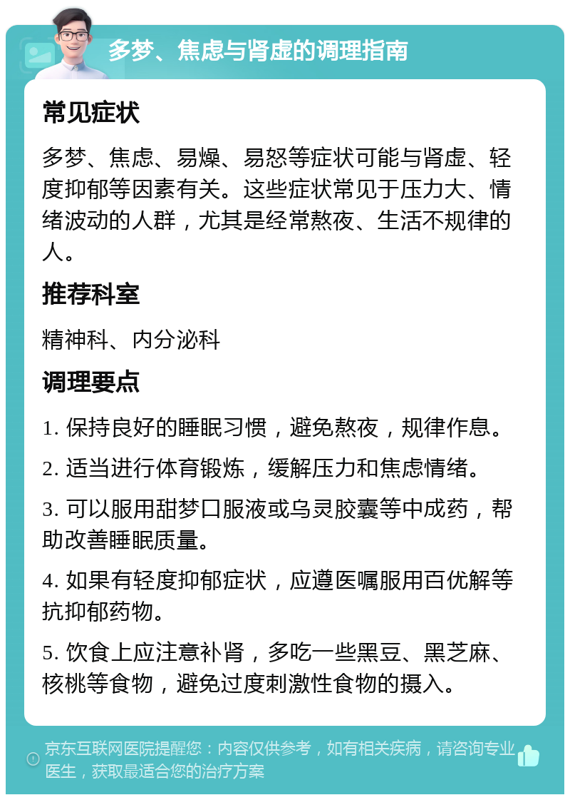 多梦、焦虑与肾虚的调理指南 常见症状 多梦、焦虑、易燥、易怒等症状可能与肾虚、轻度抑郁等因素有关。这些症状常见于压力大、情绪波动的人群，尤其是经常熬夜、生活不规律的人。 推荐科室 精神科、内分泌科 调理要点 1. 保持良好的睡眠习惯，避免熬夜，规律作息。 2. 适当进行体育锻炼，缓解压力和焦虑情绪。 3. 可以服用甜梦口服液或乌灵胶囊等中成药，帮助改善睡眠质量。 4. 如果有轻度抑郁症状，应遵医嘱服用百优解等抗抑郁药物。 5. 饮食上应注意补肾，多吃一些黑豆、黑芝麻、核桃等食物，避免过度刺激性食物的摄入。