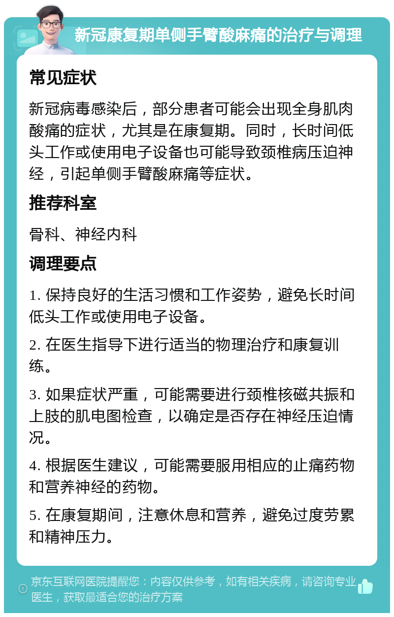 新冠康复期单侧手臂酸麻痛的治疗与调理 常见症状 新冠病毒感染后，部分患者可能会出现全身肌肉酸痛的症状，尤其是在康复期。同时，长时间低头工作或使用电子设备也可能导致颈椎病压迫神经，引起单侧手臂酸麻痛等症状。 推荐科室 骨科、神经内科 调理要点 1. 保持良好的生活习惯和工作姿势，避免长时间低头工作或使用电子设备。 2. 在医生指导下进行适当的物理治疗和康复训练。 3. 如果症状严重，可能需要进行颈椎核磁共振和上肢的肌电图检查，以确定是否存在神经压迫情况。 4. 根据医生建议，可能需要服用相应的止痛药物和营养神经的药物。 5. 在康复期间，注意休息和营养，避免过度劳累和精神压力。