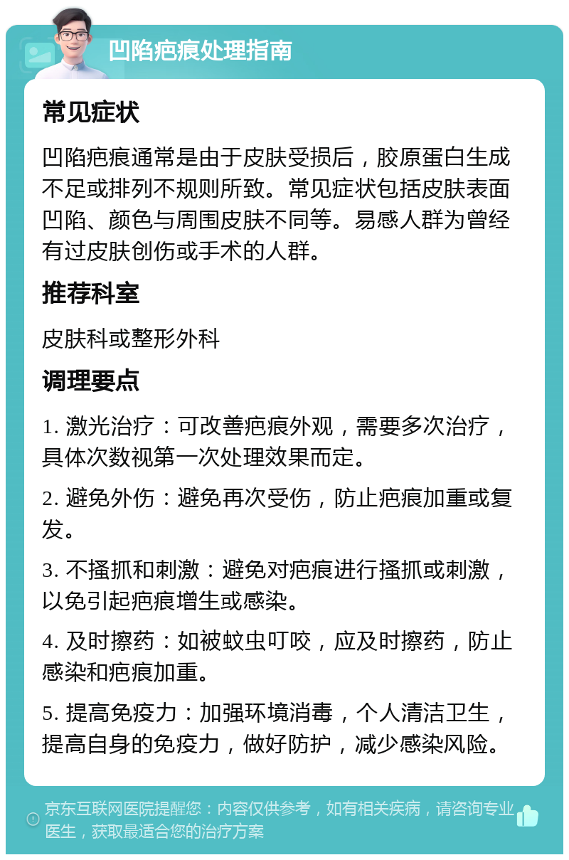 凹陷疤痕处理指南 常见症状 凹陷疤痕通常是由于皮肤受损后，胶原蛋白生成不足或排列不规则所致。常见症状包括皮肤表面凹陷、颜色与周围皮肤不同等。易感人群为曾经有过皮肤创伤或手术的人群。 推荐科室 皮肤科或整形外科 调理要点 1. 激光治疗：可改善疤痕外观，需要多次治疗，具体次数视第一次处理效果而定。 2. 避免外伤：避免再次受伤，防止疤痕加重或复发。 3. 不搔抓和刺激：避免对疤痕进行搔抓或刺激，以免引起疤痕增生或感染。 4. 及时擦药：如被蚊虫叮咬，应及时擦药，防止感染和疤痕加重。 5. 提高免疫力：加强环境消毒，个人清洁卫生，提高自身的免疫力，做好防护，减少感染风险。