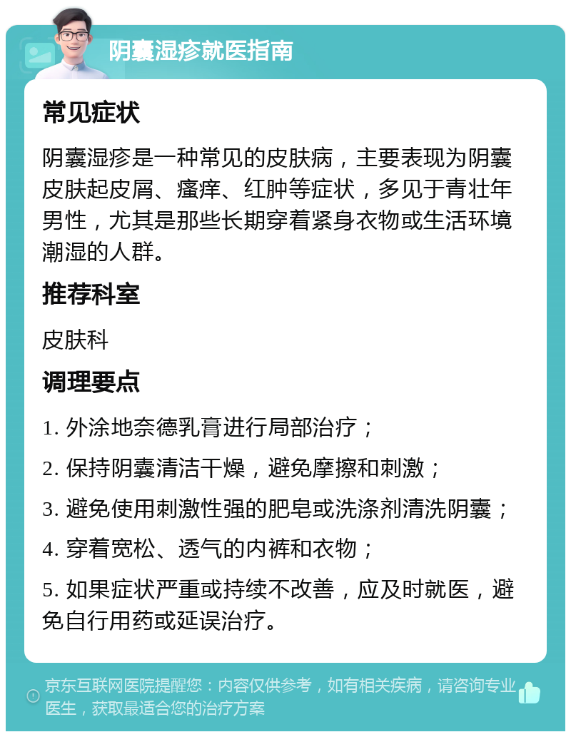 阴囊湿疹就医指南 常见症状 阴囊湿疹是一种常见的皮肤病，主要表现为阴囊皮肤起皮屑、瘙痒、红肿等症状，多见于青壮年男性，尤其是那些长期穿着紧身衣物或生活环境潮湿的人群。 推荐科室 皮肤科 调理要点 1. 外涂地奈德乳膏进行局部治疗； 2. 保持阴囊清洁干燥，避免摩擦和刺激； 3. 避免使用刺激性强的肥皂或洗涤剂清洗阴囊； 4. 穿着宽松、透气的内裤和衣物； 5. 如果症状严重或持续不改善，应及时就医，避免自行用药或延误治疗。