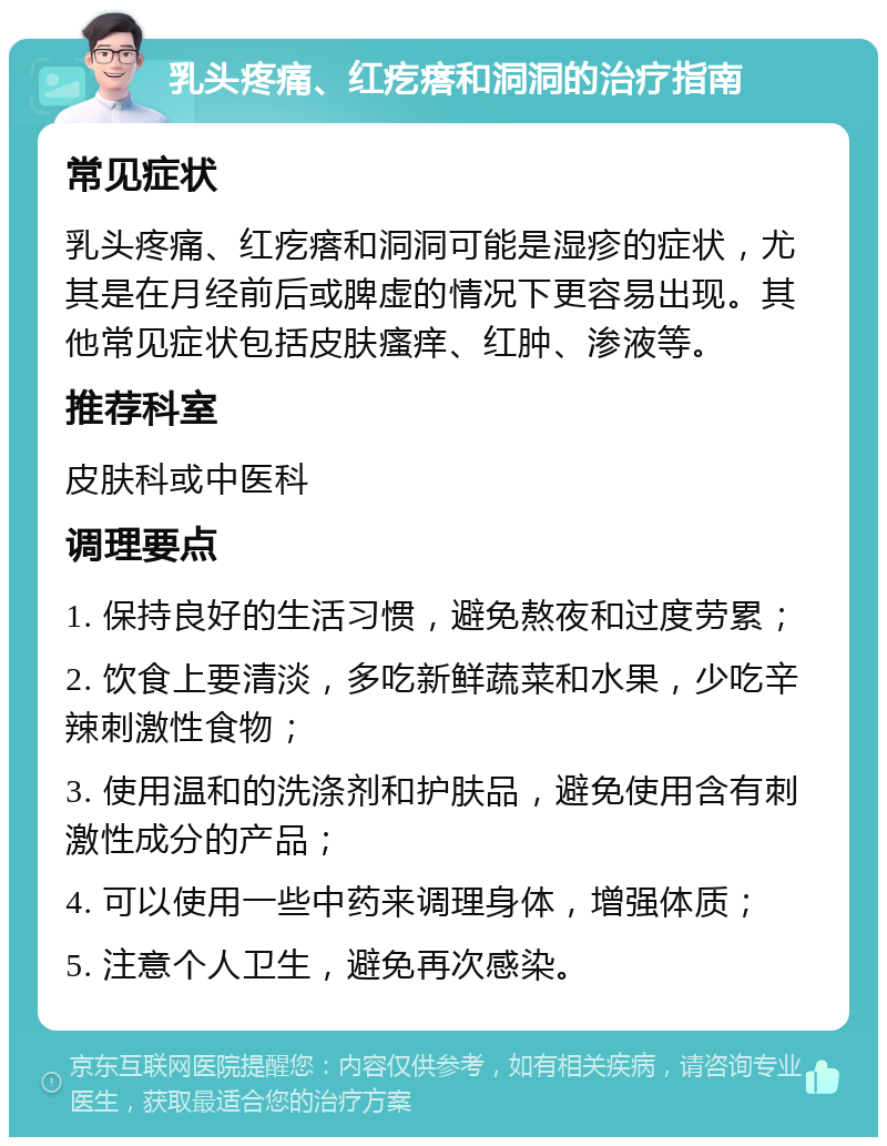 乳头疼痛、红疙瘩和洞洞的治疗指南 常见症状 乳头疼痛、红疙瘩和洞洞可能是湿疹的症状，尤其是在月经前后或脾虚的情况下更容易出现。其他常见症状包括皮肤瘙痒、红肿、渗液等。 推荐科室 皮肤科或中医科 调理要点 1. 保持良好的生活习惯，避免熬夜和过度劳累； 2. 饮食上要清淡，多吃新鲜蔬菜和水果，少吃辛辣刺激性食物； 3. 使用温和的洗涤剂和护肤品，避免使用含有刺激性成分的产品； 4. 可以使用一些中药来调理身体，增强体质； 5. 注意个人卫生，避免再次感染。