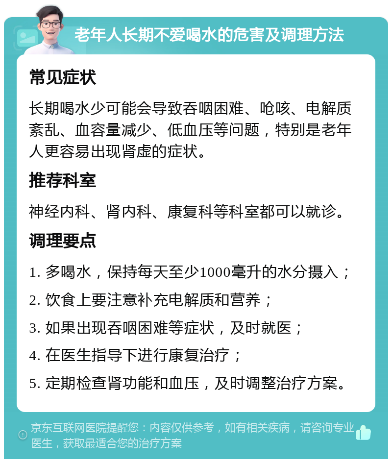 老年人长期不爱喝水的危害及调理方法 常见症状 长期喝水少可能会导致吞咽困难、呛咳、电解质紊乱、血容量减少、低血压等问题，特别是老年人更容易出现肾虚的症状。 推荐科室 神经内科、肾内科、康复科等科室都可以就诊。 调理要点 1. 多喝水，保持每天至少1000毫升的水分摄入； 2. 饮食上要注意补充电解质和营养； 3. 如果出现吞咽困难等症状，及时就医； 4. 在医生指导下进行康复治疗； 5. 定期检查肾功能和血压，及时调整治疗方案。