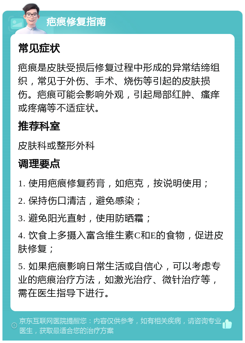 疤痕修复指南 常见症状 疤痕是皮肤受损后修复过程中形成的异常结缔组织，常见于外伤、手术、烧伤等引起的皮肤损伤。疤痕可能会影响外观，引起局部红肿、瘙痒或疼痛等不适症状。 推荐科室 皮肤科或整形外科 调理要点 1. 使用疤痕修复药膏，如疤克，按说明使用； 2. 保持伤口清洁，避免感染； 3. 避免阳光直射，使用防晒霜； 4. 饮食上多摄入富含维生素C和E的食物，促进皮肤修复； 5. 如果疤痕影响日常生活或自信心，可以考虑专业的疤痕治疗方法，如激光治疗、微针治疗等，需在医生指导下进行。