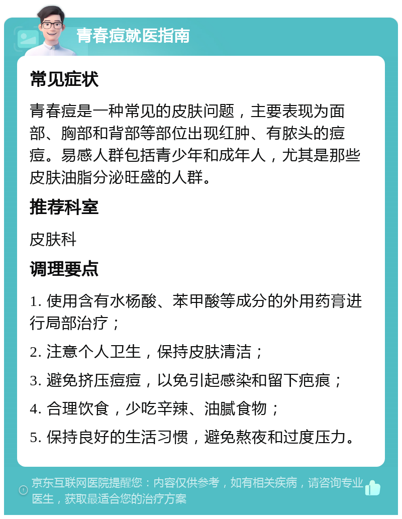 青春痘就医指南 常见症状 青春痘是一种常见的皮肤问题，主要表现为面部、胸部和背部等部位出现红肿、有脓头的痘痘。易感人群包括青少年和成年人，尤其是那些皮肤油脂分泌旺盛的人群。 推荐科室 皮肤科 调理要点 1. 使用含有水杨酸、苯甲酸等成分的外用药膏进行局部治疗； 2. 注意个人卫生，保持皮肤清洁； 3. 避免挤压痘痘，以免引起感染和留下疤痕； 4. 合理饮食，少吃辛辣、油腻食物； 5. 保持良好的生活习惯，避免熬夜和过度压力。