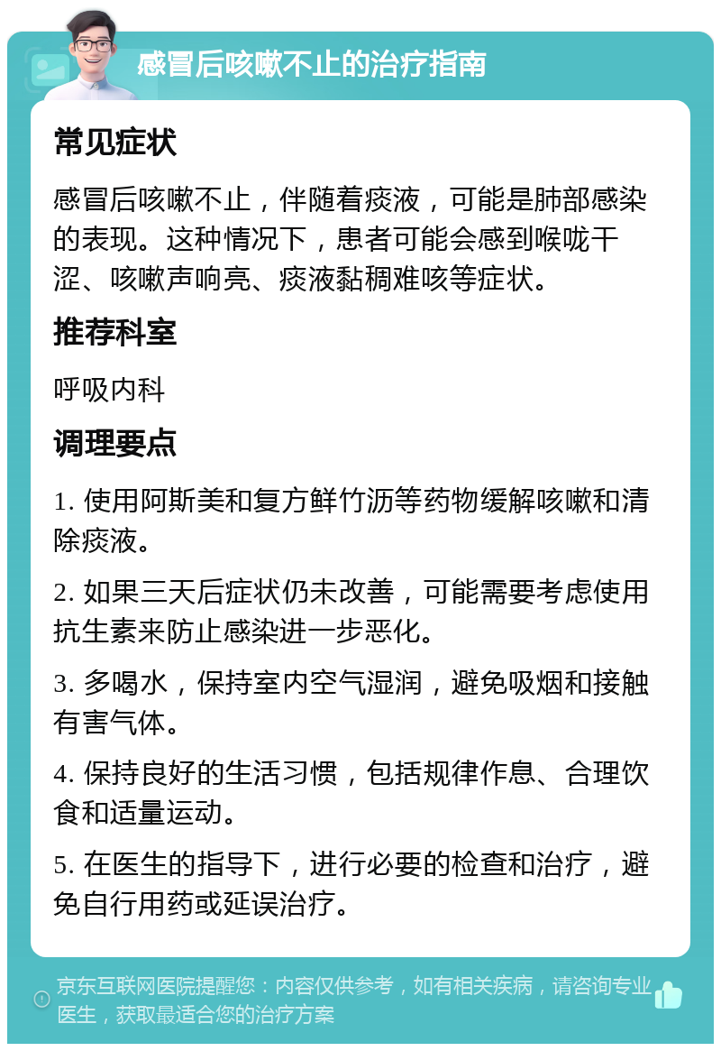 感冒后咳嗽不止的治疗指南 常见症状 感冒后咳嗽不止，伴随着痰液，可能是肺部感染的表现。这种情况下，患者可能会感到喉咙干涩、咳嗽声响亮、痰液黏稠难咳等症状。 推荐科室 呼吸内科 调理要点 1. 使用阿斯美和复方鲜竹沥等药物缓解咳嗽和清除痰液。 2. 如果三天后症状仍未改善，可能需要考虑使用抗生素来防止感染进一步恶化。 3. 多喝水，保持室内空气湿润，避免吸烟和接触有害气体。 4. 保持良好的生活习惯，包括规律作息、合理饮食和适量运动。 5. 在医生的指导下，进行必要的检查和治疗，避免自行用药或延误治疗。