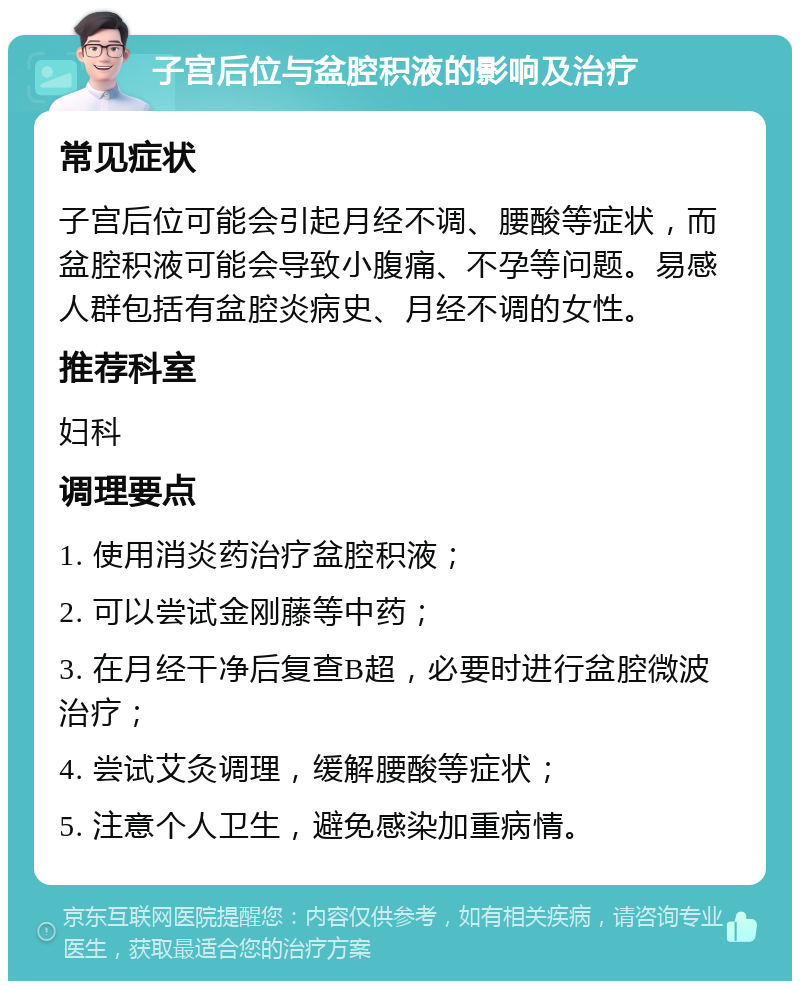 子宫后位与盆腔积液的影响及治疗 常见症状 子宫后位可能会引起月经不调、腰酸等症状，而盆腔积液可能会导致小腹痛、不孕等问题。易感人群包括有盆腔炎病史、月经不调的女性。 推荐科室 妇科 调理要点 1. 使用消炎药治疗盆腔积液； 2. 可以尝试金刚藤等中药； 3. 在月经干净后复查B超，必要时进行盆腔微波治疗； 4. 尝试艾灸调理，缓解腰酸等症状； 5. 注意个人卫生，避免感染加重病情。