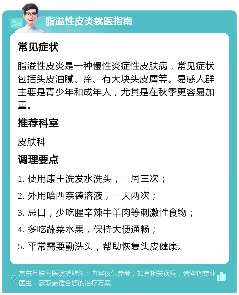 脂溢性皮炎就医指南 常见症状 脂溢性皮炎是一种慢性炎症性皮肤病，常见症状包括头皮油腻、痒、有大块头皮屑等。易感人群主要是青少年和成年人，尤其是在秋季更容易加重。 推荐科室 皮肤科 调理要点 1. 使用康王洗发水洗头，一周三次； 2. 外用哈西奈德溶液，一天两次； 3. 忌口，少吃腥辛辣牛羊肉等刺激性食物； 4. 多吃蔬菜水果，保持大便通畅； 5. 平常需要勤洗头，帮助恢复头皮健康。