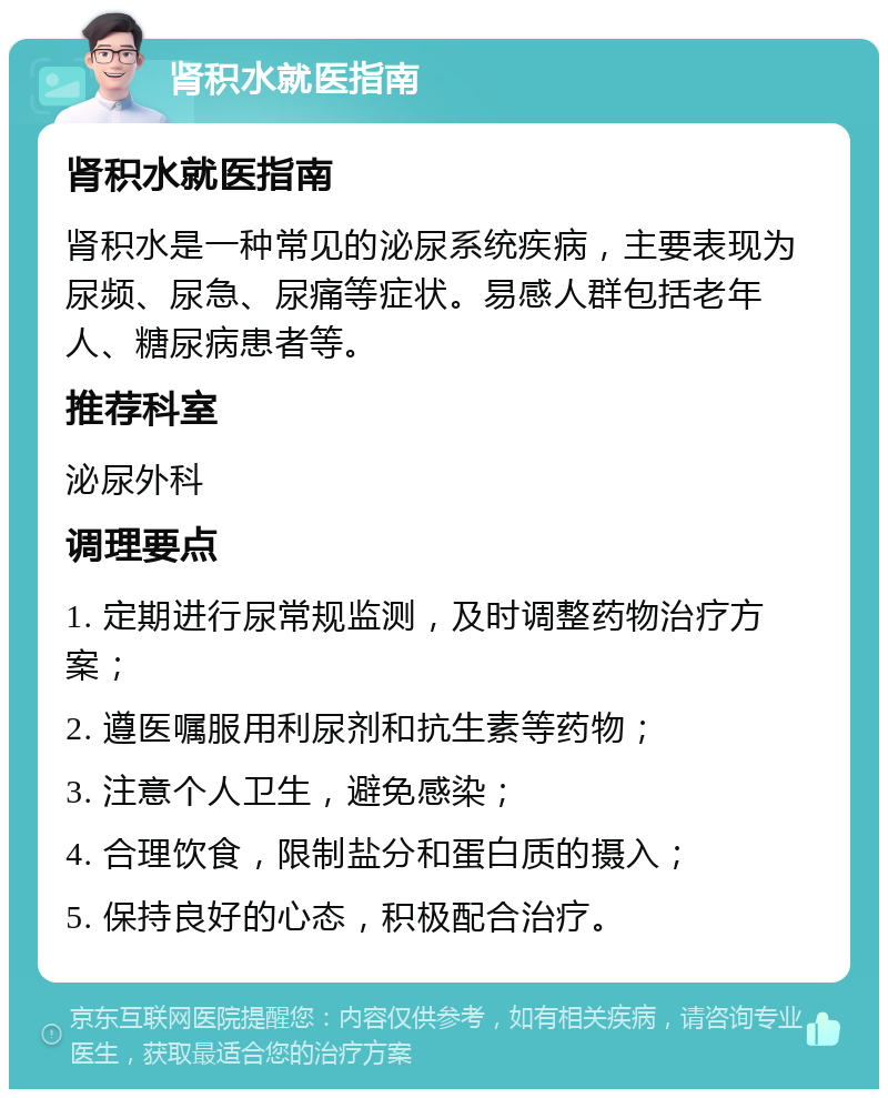 肾积水就医指南 肾积水就医指南 肾积水是一种常见的泌尿系统疾病，主要表现为尿频、尿急、尿痛等症状。易感人群包括老年人、糖尿病患者等。 推荐科室 泌尿外科 调理要点 1. 定期进行尿常规监测，及时调整药物治疗方案； 2. 遵医嘱服用利尿剂和抗生素等药物； 3. 注意个人卫生，避免感染； 4. 合理饮食，限制盐分和蛋白质的摄入； 5. 保持良好的心态，积极配合治疗。