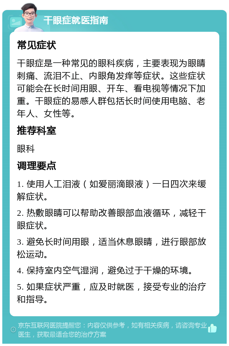 干眼症就医指南 常见症状 干眼症是一种常见的眼科疾病，主要表现为眼睛刺痛、流泪不止、内眼角发痒等症状。这些症状可能会在长时间用眼、开车、看电视等情况下加重。干眼症的易感人群包括长时间使用电脑、老年人、女性等。 推荐科室 眼科 调理要点 1. 使用人工泪液（如爱丽滴眼液）一日四次来缓解症状。 2. 热敷眼睛可以帮助改善眼部血液循环，减轻干眼症状。 3. 避免长时间用眼，适当休息眼睛，进行眼部放松运动。 4. 保持室内空气湿润，避免过于干燥的环境。 5. 如果症状严重，应及时就医，接受专业的治疗和指导。