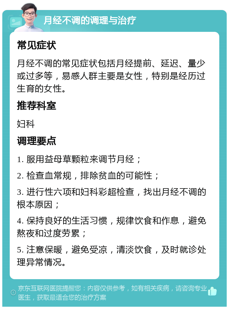 月经不调的调理与治疗 常见症状 月经不调的常见症状包括月经提前、延迟、量少或过多等，易感人群主要是女性，特别是经历过生育的女性。 推荐科室 妇科 调理要点 1. 服用益母草颗粒来调节月经； 2. 检查血常规，排除贫血的可能性； 3. 进行性六项和妇科彩超检查，找出月经不调的根本原因； 4. 保持良好的生活习惯，规律饮食和作息，避免熬夜和过度劳累； 5. 注意保暖，避免受凉，清淡饮食，及时就诊处理异常情况。