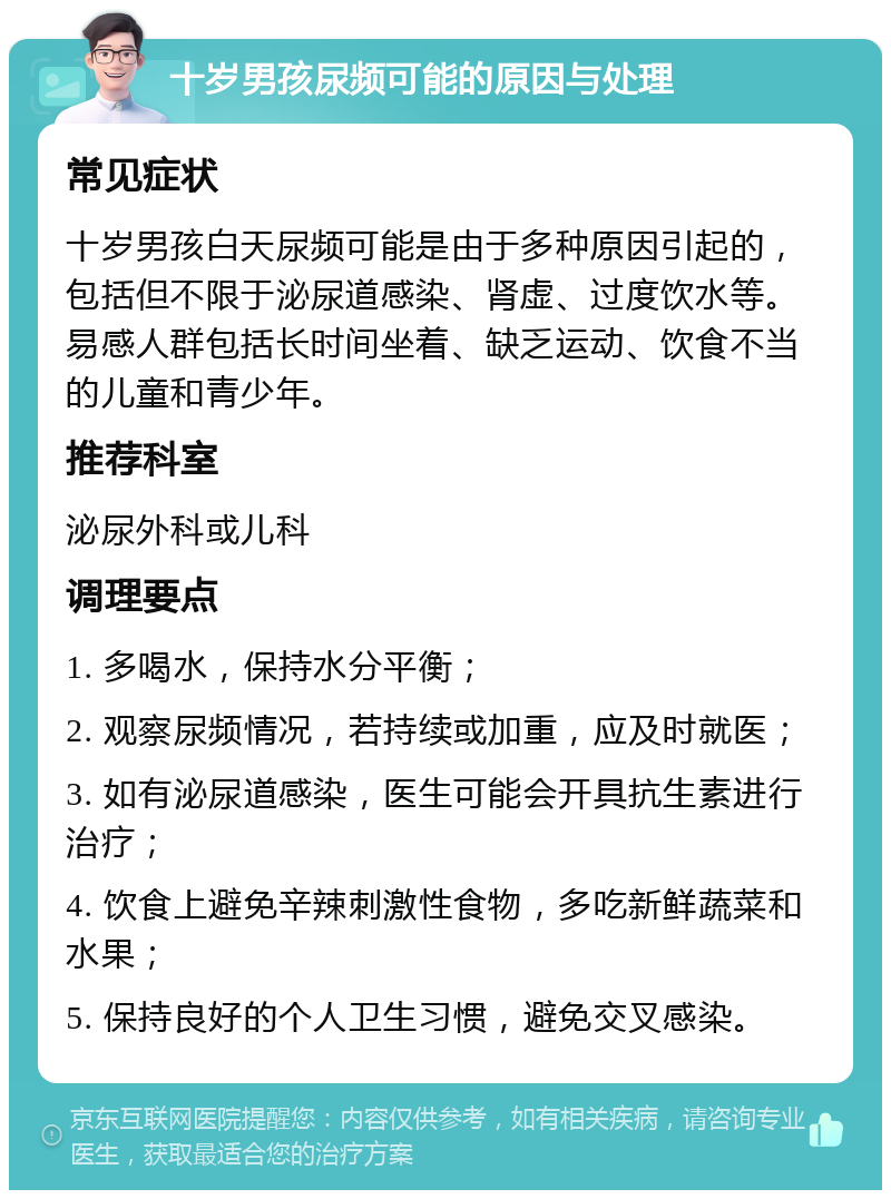 十岁男孩尿频可能的原因与处理 常见症状 十岁男孩白天尿频可能是由于多种原因引起的，包括但不限于泌尿道感染、肾虚、过度饮水等。易感人群包括长时间坐着、缺乏运动、饮食不当的儿童和青少年。 推荐科室 泌尿外科或儿科 调理要点 1. 多喝水，保持水分平衡； 2. 观察尿频情况，若持续或加重，应及时就医； 3. 如有泌尿道感染，医生可能会开具抗生素进行治疗； 4. 饮食上避免辛辣刺激性食物，多吃新鲜蔬菜和水果； 5. 保持良好的个人卫生习惯，避免交叉感染。