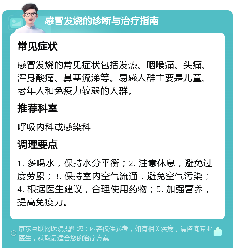 感冒发烧的诊断与治疗指南 常见症状 感冒发烧的常见症状包括发热、咽喉痛、头痛、浑身酸痛、鼻塞流涕等。易感人群主要是儿童、老年人和免疫力较弱的人群。 推荐科室 呼吸内科或感染科 调理要点 1. 多喝水，保持水分平衡；2. 注意休息，避免过度劳累；3. 保持室内空气流通，避免空气污染；4. 根据医生建议，合理使用药物；5. 加强营养，提高免疫力。